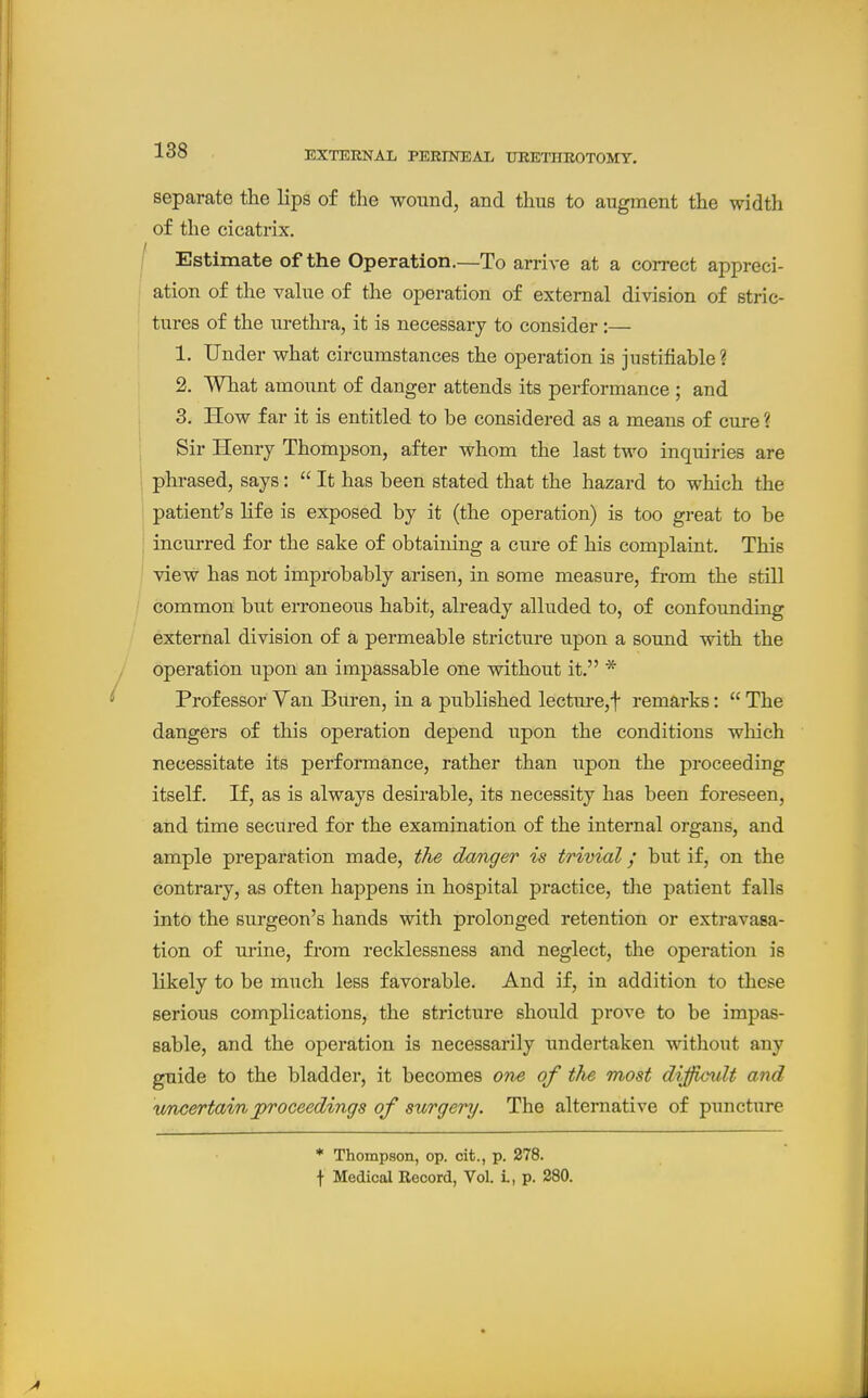 separate the lips of the wound, and thus to augment the width of the cicatrix. I Estimate of the Operation.—To arrive at a correct appreci- I ation of the value of the operation of external division of stric- tures of the urethra, it is necessary to consider:— 1. Under what circumstances the operation is justifiable ? 2. What amount of danger attends its performance ; and 3. How far it is entitled to be considered as a means of cure ? Sir Henry Thompson, after whom the last two inquiries are j phrased, says:  It has been stated that the hazard to which the patient's life is exposed by it (the operation) is too great to be j incurred for the sake of obtaining a cure of his complaint. This ' view has not improbably arisen, in some measure, fi-om the still common but erroneous habit, already alluded to, of confounding external division of a permeable stricture upon a sound with the operation upon an impassable one without it. * Professor Van Buren, in a published lecture,t remarks:  The dangers of this operation depend upon the conditions which necessitate its performance, rather than upon the proceeding itself. If, as is always desirable, its necessity has been foreseen, and time secured for the examination of the internal organs, and ample preparation made, the danger is trivial y but if, on the contrary, as often happens in hospital practice, the patient falls into the surgeon's hands with prolonged retention or extravasa- tion of urine, from recklessness and neglect, the operation is likely to be much less favorable. And if, in addition to these serious complications, the stricture should prove to be impas- sable, and the operation is necessarily undertaken without any guide to the bladder, it becomes one of the most difficult and imcertainproceedings of surgery. The alternative of puncture * Thompson, op. cit., p. 278. \ Medical Record, Vol. L, p. 280.