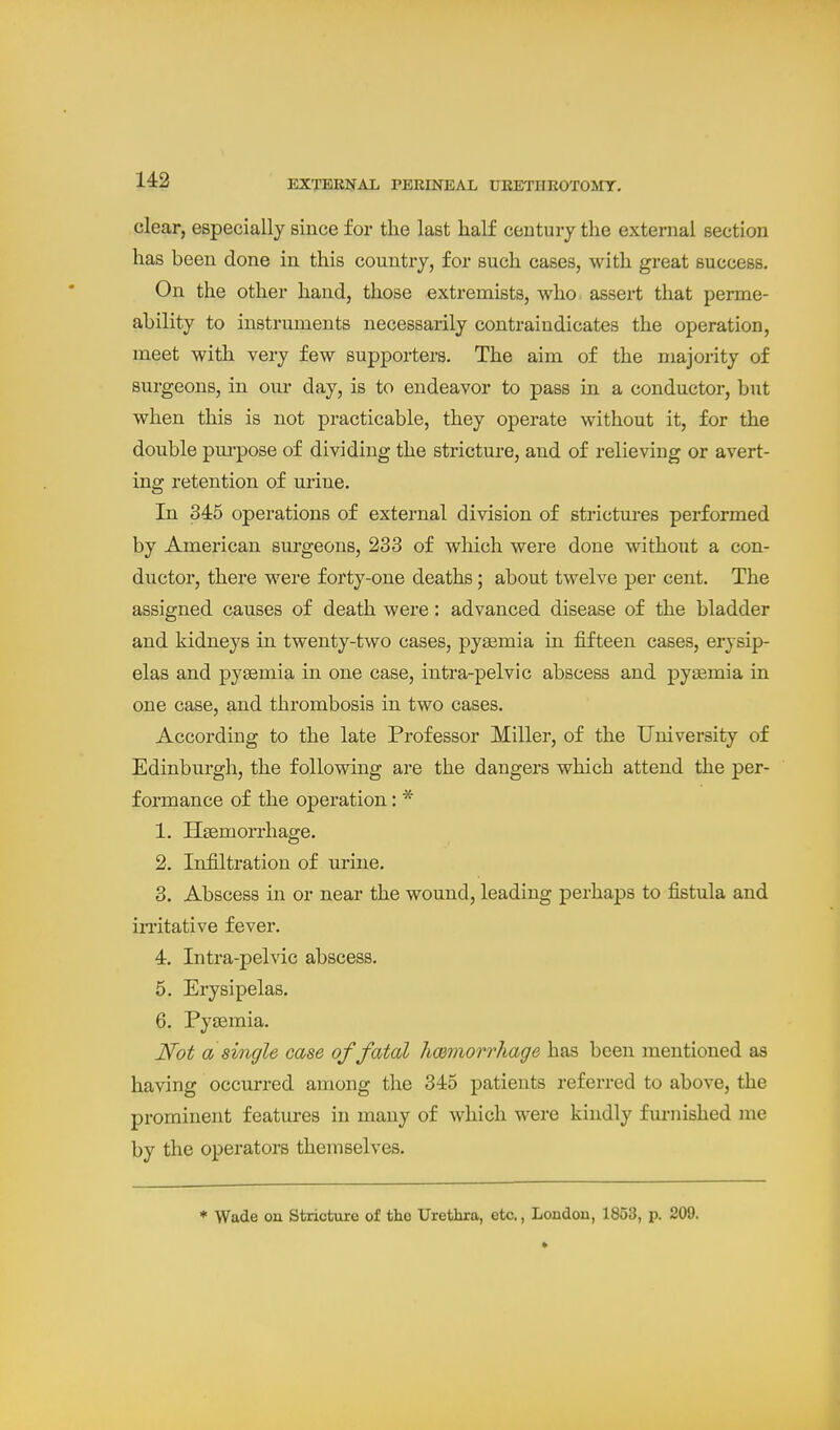 clear, especially since for the last half century the external section has been done in this country, for such cases, with great success. On the other hand, those extremists, who assert that perme- ability to instruments necessarily contraiudicates the operation, meet with very few supporters. The aim of the majority of surgeons, in our day, is to endeavor to pass in a conductor, but when this is not practicable, they operate without it, for the double pui'pose of dividing the stricture, and of relieving or avert- ing retention of urine. In 345 operations of external division of strictm-es performed by American surgeons, 233 of which were done without a con- ductor, there were forty-one deaths; about twelve per cent. The assigned causes of death were: advanced disease of the bladder and kidneys in twenty-two cases, pyaemia in fifteen cases, erysip- elas and pyaemia in one case, intra-pelvic abscess and pyasmia in one case, and thrombosis in two cases. According to the late Professor Miller, of the University of Edinburgh, the following are the dangers which attend the per- formance of the operation: * 1. Haemorrhage. 2. Infiltration of urine. 3. Abscess in or near the wound, leading perhaps to fistula and iiTitative fever. 4. Intra-pelvic abscess. 5. Erysipelas. 6. Pyaemia. Not a single case of fatal hcemorrhage has been mentioned as having occurred among the 345 patients referred to above, the prominent features in many of which were kindly fm-nished me by the operators themselves. * Wade on Stricture of the Urethra, etc., Londou, 1853, p. 209.