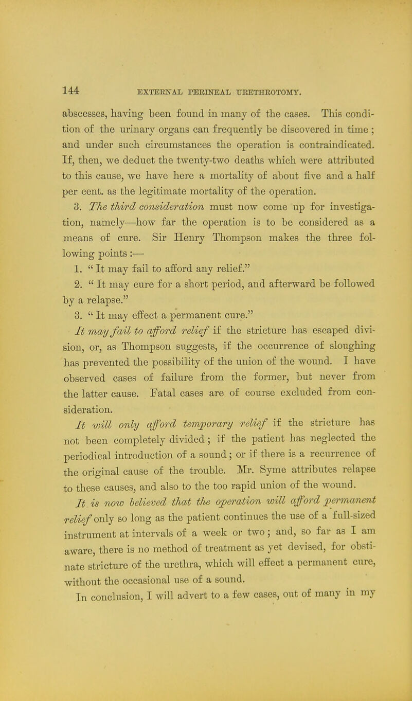 abscesses, having been found in many of the cases. This condi- tion of the iTi'inaiy organs can frequently be discovered in time ; and under such circumstances the operation is contraindicated. If, then, we deduct the twenty-two deaths which were attributed to this cause, we have here a mortality of about five and a half per cent, as the legitimate mortality of the operation. 3. The third Gorisideration must now come up for investiga- tion, namely—how far the operation is to be considered as a means of ctire. Sir Henry Thompson makes the three fol- lowing points:— 1. It may fail to afford any relief. 2.  It may cure for a short period, and afterward be followed by a relapse. 3.  It may effect a permanent cure. It may fail to afford relief if the stricture has escaped divi- sion, or, as Thompson suggests, if the occurrence of sloughing has prevented the possibility of the union of the wound. I have observed cases of failure from the former, but never fi-om the latter cause. Fatal cases are of course excluded fi'om con- sideration. It will only afford temjporary relief if the stricture has not been completely divided; if the patient has neglected the periodical introduction of a sound; or if there is a recurrence of the original cause of the trouble. Mr. Syme attributes relapse to these causes, and also to the too rapid union of the wound. It is now helieved that the ojperation will afford j)ermanent relief on\j so long as the patient continues the use of a full-sized instrument at intervals of a week or two; and, so far as I am aware, there is no method of treatment as yet devised, for obsti- nate stricture of the urethra, which will effect a permanent cure, without the occasional use of a sound. In conclusion, I will advert to a few cases, out of many in my