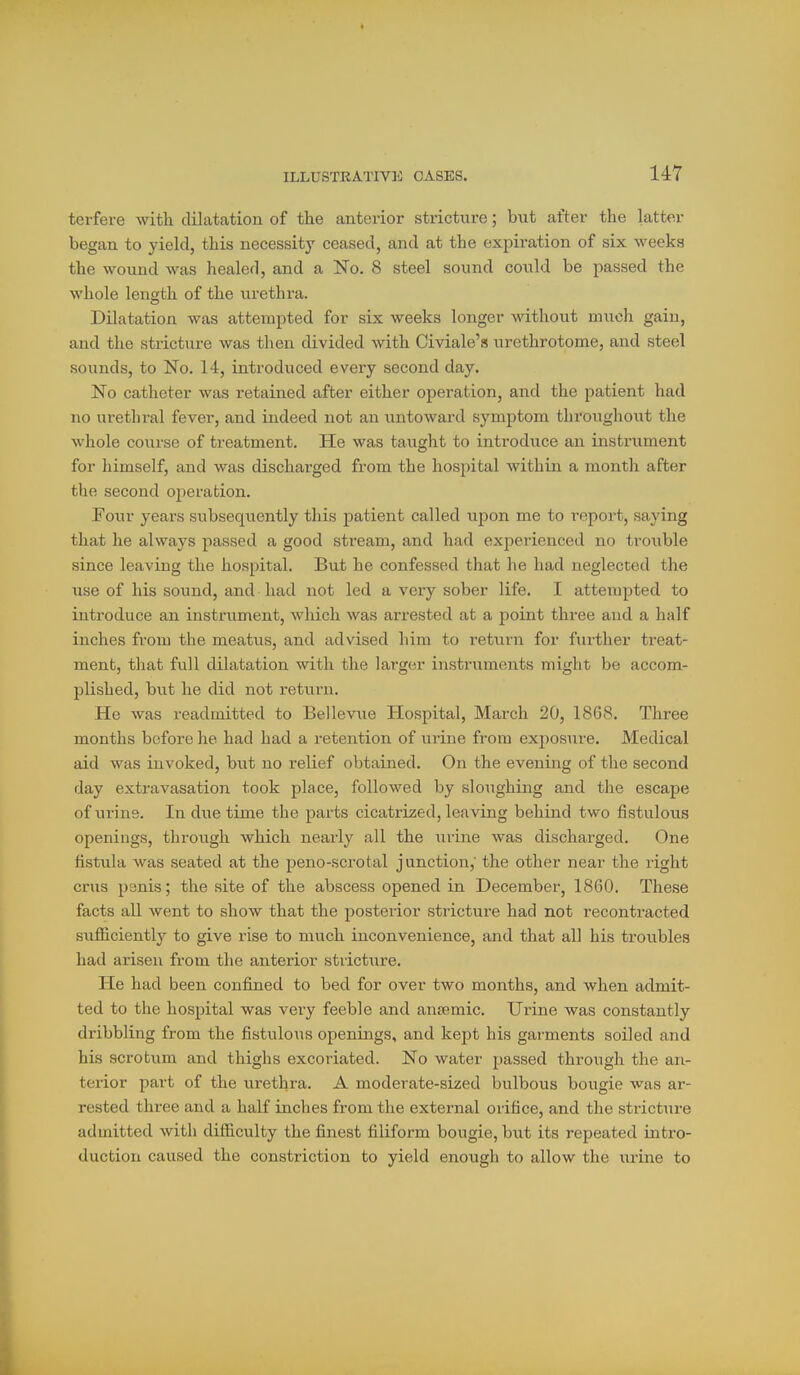 terfere with dilatation of the antei-ior stricture; but after the latter began to yield, this necessity ceased, and at the expiration of six weeks the wound was healed, and a No. 8 steel sound could be passed the whole length of the urethra. DUatation was attempted for six weeks longer without much gain, and the stricture was then divided with Civiale's urethrotome, and steel sounds, to No. 14, introduced every second day. No catheter was retained after either operation, and the patient had no urethral fever, and indeed not an untoward symptom throughout the whole covirse of treatment. He was taught to introduce an instrument for himself, and was discharged from the hospital within a month after the second operation. Four years subsequently this patient called upon me to report, saying that he always passed a good stream, and had experienced no trouble since leaving the hospital. Bttt he confessed that he had neglected the use of his sound, and had not led a very sober life. I attempted to introduce an instrument, which was arrested at a point three aud a half inches from the meatvis, and advised him to return for further treat- ment, that full dilatation with the larger instruments might be accom- plished, but he did not return. He was readmitted to Bellev-iie Hospital, March 20, 1868. Three months before he had had a retention of urine from exposure. Medical aid was invoked, but no relief obtained. On the evening of the second day extravasation took place, followed by sloughing and the escape of urins. In dxie time the parts cicatrized, leaving behind two fistulous openings, through which nearly all the urine was discharged. One fistula was seated at the peno-scrotal junction, the other near the right cms panis; the site of the abscess opened in December, 1860. These facts all went to show that the posterior stricture had not recontracted sufficiently to give rise to much inconvenience, and that all his troubles had arisen from the anterior stricture. He had been confijied to bed for over two months, and when admit- ted to the hospital was very feeble and ansemic. Uiine was constantly dribbling from the fistulous openings, and kept his gai'ments soiled and his scrotum and thighs excoriated. No water passed through the an- terior part of the urethra. A moderate-sized bulbous bougie was ar- rested three and a half inches from the external orifice, and the stricture admitted with difficulty the finest filiform bougie, but its repeated intro- duction caused the constriction to yield enough to allow the urine to