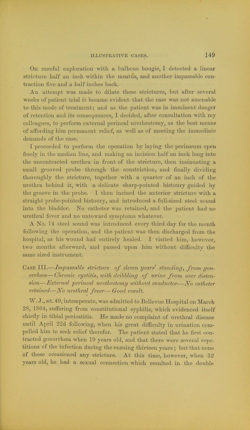 On careful exploration with a bulbous bougie, I detected a linear stricture half an inch within the meatus, and another impassable con- traction five and a half inches back. An attempt was made to dilate these strictures, but after seA-eral weeks of patient trial it became evident that the case was not amenable to this mode of treatment; and as the patient was in imminent danger of retention and its consequences, I decided, after consultation with my colleagues, to perform external perineal urethrotomy, as the best means of affording him permanent relief, as well as of meeting the immediate demands of the case. I proceeded to perform the operation by laying the perinajum ojjen freely in the median line, and making an incision half an inch long into the uncontracted urethra in front of the stricture, then insinuating a small grooved probe through the constriction, and finally dividing thoroughly the stricture, together with a quarter of an inch of the urethra behind it, with a delicate sharp-pointed bistoury guided by the groove in the probe. I then incised the anterior stricture with a straight probe-pointed bistoxiry, and introduced a full-sized steel sound into the bladder. No catheter was retained, and the patient had no urethral fever and no untoward symptoms whatever. A No. 14 steel sound was inti'oduced every third day for the month following the operation, and the patient was then discharged from the hospital, as his wound had entirely healed. I visited him, however, two months afterward, and passed upon him without difficulty the same sized instrument. Case III.—Impassable stricture of eleven years'' standing, from gon- orrhoea— Chronic cystitis, with dribbling of urme from over disten- sion—External perineal urethrotomy without conductor—No catheter retained—N^o urethral fever— Good result. W. J., set. 49, intemperate, was admitted to Bellevue Hospital on March 28, 1864, suffering from constitutional syphilis, which evidenced itself chiefly in tibial periostitis. He made no complaint of urethral disease until April 22d following, when his great difficulty in urination com- pelled him to seek relief therefor. The patient stated that he first con- tracted gonorrhoea when 19 years old, and that there were several repe- titions of the infection during the ensuing thirteen years; but that none of these occasioned any stricture. At this time, however, when ,32 years old, he had a sexual connection which resulted in the double