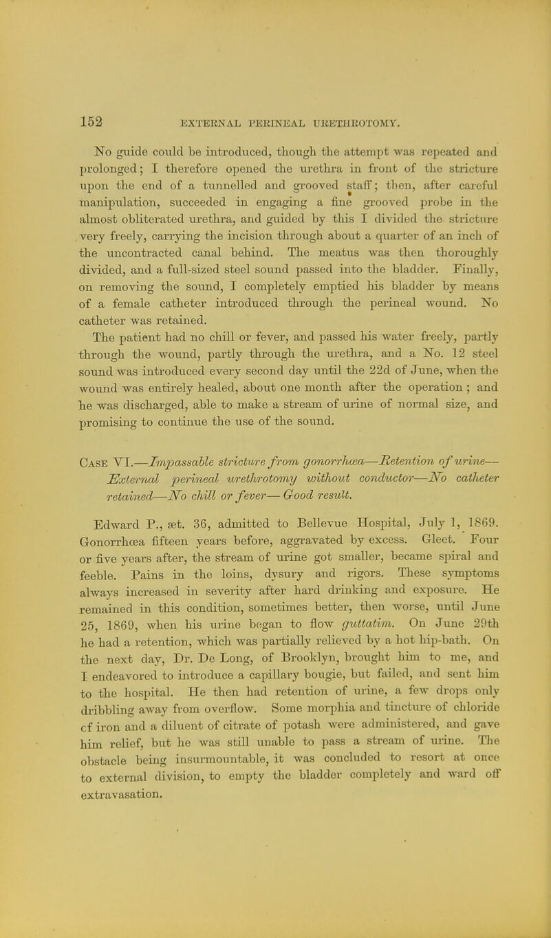 No guide could be introduced, thougli the attempt was i*epeated and prolonged; I therefore opened the urethra in front of the stricture upon the end of a tunnelled and grooved staff; then, after careful manipiilation, succeeded in engaging a fine grooved probe in the almost obliterated urethra, and guided by this I divided the strictiu-e very freely, carrjdng the incision through about a quarter of an inch of the uncontracted canal behind. The meatus was then thoroughly divided, and a full-sized steel sound passed into the bladder. Finally, on removing the sound, I completely emptied his bladder by means of a female catheter introduced through the perineal wound. No catheter was retained. The patient had no chill or fever, and passed his water freely, partly through the wound, partly through the urethra, and a No. 12 steel sound was introduced every second day until the 22d of June, when the wound was entirely healed, about one month after the operation ; and he was discharged, able to make a stream of ui'ine of normal size, and promising to continue the use of the sound. Case YI.—Impassable stricture from, gonorrhoea—Hetention of urine— External ^^jej'mea^ urethrotomy without conductor—N^o catheter retained—JSfo chill or fever— Good result. Edward P., set. 36, admitted to Bellevue Hospital, July 1, 1869. Gonorrhoja fifteen years before, aggravated by excess. Gleet. Four or five years after, the stream of urine got smaller, became spii-al and feeble. Pains in the loins, dysury and rigors. These symptoms always increased in severity after hard drinking and exposure. He remained in this condition, sometimes better, then worse, until June 25, 1869, when his urine began to flow guttatim. On June 29th he had a retention, which was partially relieved by a hot hip-bath. On the next day. Dr. De Long, of Brooklyn, brought him to me, and I endeavored to introduce a capillary bougie, but failed, and sent him to the hospital. He then had retention of urine, a few drops only dribbling away from overflow. Some morphia and tincture of chloride of iron and a diluent of citrate of potash were administered, and gave him relief, but he was still unable to pass a stream of urine. The obstacle being insurmountable, it was concluded to resort at once to external division, to empty the bladder completely and ward off extravasation.