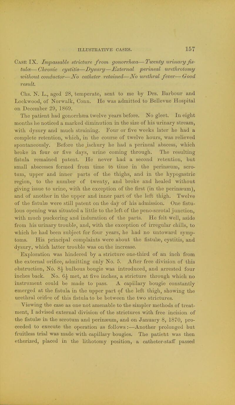Case IX. Impassable stricture from gonorrhcea—Twenty urinary fis- tulce— Chronic cystitis—Dysury—External perineal urethrotomy without conductor—No catheter retained—No urethral fever— Good result. Chs. N. L., aged 28, temperate, sent to me by Drs. Barbour and Lockwood, of Norwalk, Conn. He was admitted to Bellevue Hospital on December 29, 1869. The patient had gonorrhoea twelve years before. No gleet. In eight months lie noticed a marked diminution in the size of his urinary stream, with dysury and much straining. Four or five weeks later he had a complete retention, which, in the course of twelve hours, was relieved spontaneously. Before the ischury he had a perineal abscess, which broke in four or five days, urine coming through. The resulting fistula remained patent. He never had a second i-etention, but small abscesses formed from time to time in the perinicum, scro- tum, iipper and inner parts of the thighs, and in the hypogastric region, to the number of twenty, and broke and healed without giving issue to urine, with the exception of the first (in the perinseum), and of another in the upper and inner part of the left thigh. Twelve of the fistulse were still patent on the day of his admission. One fistu- lous opening was situated a little to the left of the peno-scrotal j unction, with much puckeiing and induration of the parts. He felt well, aside from his urinaiy trouble, and, with the exception of irregular chills, to which he had been subject for four years, he had no untoward symj)- toms. His principal complaints were about the fistulse, cystitis, and dysury, which latter trouble was on the increase. Exploration was hindered by a stricture one-third of an inch from the external orifice, admitting only No. 5. After free division of this obstruction. No. 8^ bulbous bougie was introduced, and arrested four inches back. No. 6^ met, at five inches, a stricture through which no instrument could be made to pass. A capillary bougie constantly emerged at the fistula in the upj^er part of the left thigh, showing the urethral oiifioe of this fistula to be between the two strictui-es. Viewing the case as one not amenable to the simpler methods of treat- ment, I advised external division of the strictures with free incision of the fistulse in the scrotum and perinseum, and on January 8, 1870, pro- ceeded to execute the operation as follows :—Another prolonged but fruitless trial was made with capillary bougies. The patient was then etherized, placed in the lithotomy position, a catheter-stalf passed