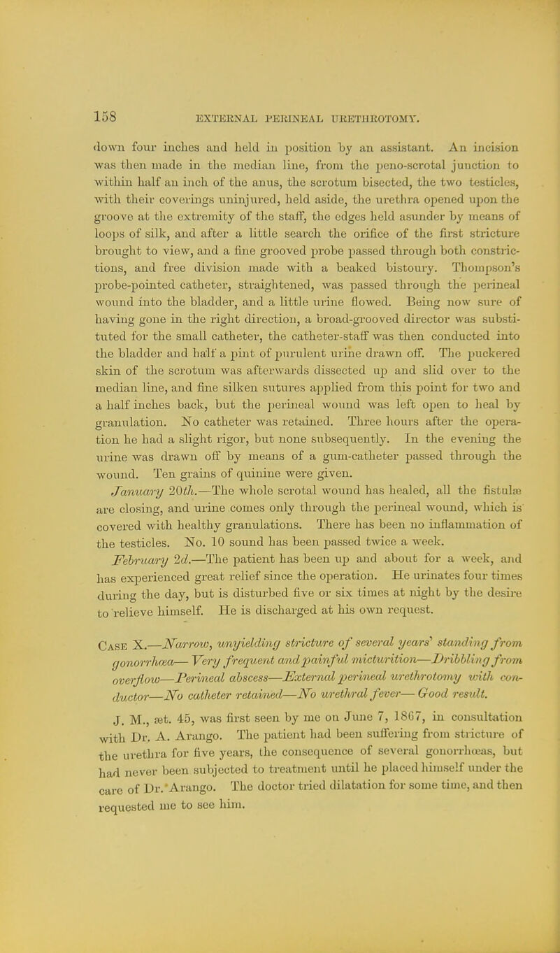 <iov\ai four inches and held in position by an assistant. An incision was then made in the median line, from the peno-scrotal junction to within half an inch of the anus, the scrotum bisected, the two testicles, with their coverings uninjured, held aside, the urethra opened upon the groove at tlie extremity of the staff, the edges held asunder b}' means of loops of silk, and after a little search the orifice of the first stricture brought to view, and a fine grooved probe passed through both constric- tions, and free division made with a beaked bistoury. Thompson's probe-pointed catheter, straightened, was passed through the perineal wound into the bladder, and a little urine flowed. Being now sure of having gone in the right direction, a broad-grooved director wa.s substi- tuted for the small catheter, the catheter-staff was then conducted into the bladder and ha;lf a pint of purulent urine drawn off. The puckered skin of the scrotum was afterwards dissected up and slid over to the median line, and fine silken sutures applied from this point for two and a half inches back, but the perineal wound was left open to heal by granulation. No catheter was retained. Three hours after the opei'a- tion he had a slight rigor, but none subsequently. In the evening the urine was drawn off by means of a gum-catheter passed through the wound. Ten grains of quinine were given. tTanuary 20ih.—The whole scrotal wound has healed, all the fistulas are closing, and urine comes only through the perineal wound, which is covered with healthy granulations. There has been no inflammation of the testicles. No. 10 sound has been passed twice a week. February 2d.—The patient has been vij) and about for a week, and has experienced great relief since the operation. He urinates four times during the day, but is disturbed five or six times at night by the desii-e to relieve himself. He is discharged at his own request. Case X.—Narrow^ unyielding stricture of several years'' standing from gonorrhoea— Very frequent and painful micturition—Dribbling from overflow—Perineal abscess—JExternal 2yerineal urethrotomy with con- ductor—No catheter retained—No u/rethral fever—Good result. J. M., set. 45, was first seen by me on June 7, 18C7, in consultation with Dr. A. Arango. The patient had been suffering from stricture of the urethra for five years, the consequence of several gonorrhceas, but had never been subjected to treatment until he placed himself under the care of Dr.'Arango. The doctor tried dilatation for some time, and then requested me to see him.