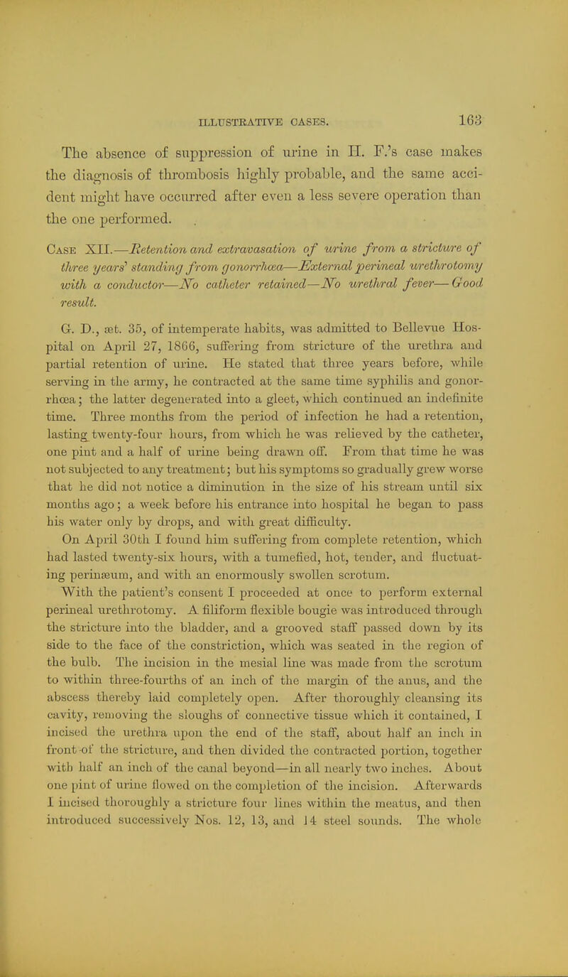 The absence of suppression of urine in II. F.'s case makes the diagnosis of thrombosis highly probable, and the same acci- dent might have occurred after even a less severe operation than the one performed. Case XII.—Retention and extravasation of wrine from a stricture of three years' standing from gonorrlma—External perineal urethrotomy with a conductor—JVo catheter retained—JVo urethral fever—Good result. G. D., set. 35, of intemperate habits, was admitted to Bellevue Hos- pital on April 27, 1866, suffering from stricture of the urethra and partial retention of urine. He stated that three years before, while serving in the army, he contracted at the same time syphilis and gonor- rhcea; the latter degenerated into a gleet, which continued an indefinite time. Three months from the period of infection he had a retention, lasting^ twenty-four hours, from which he was relieved by the catheter, one pint and a half of urine being drawn olf. From that time he was not subjected to any treatment; but his symptoms so gradually grew worse that he did not notice a diminution in the size of his stream until six months ago; a week before his entrance into hospital he began to pass bis water only by drops, and with great difficulty. On April 30th I found him suffering from complete retention, which had lasted twenty-six hours, with a tumefied, hot, tender, and fluctuat- ing periniBum, and with an enormously swollen scrotum. With the patient's consent I proceeded at once to perform external perineal tirethrotomy. A filiform flexible bougie was introduced through the stricture into the bladder, and a grooved staff passed down by its side to the face of the constriction, which was seated in the region of the bulb. The incision in the mesial line was made from the scrotum to within three-fourths of an inch of the margin of the anus, and the abscess thereby laid completely open. After thoroughly cleansing its cavity, removing the sloughs of connective tissue which it contained, I incised the urethra upon the end of the staff, about half an inch in front of the stricture, and then divided the contracted portion, together with half an inch of the canal beyond—in all nearly two inches. About one pint of urine floAved on the completion of the incision. Afterwards I incised thoroughly a stricture four lines within the meatus, and then introduced successively Nos. 12, 13, and J 4 steel sounds. The whole