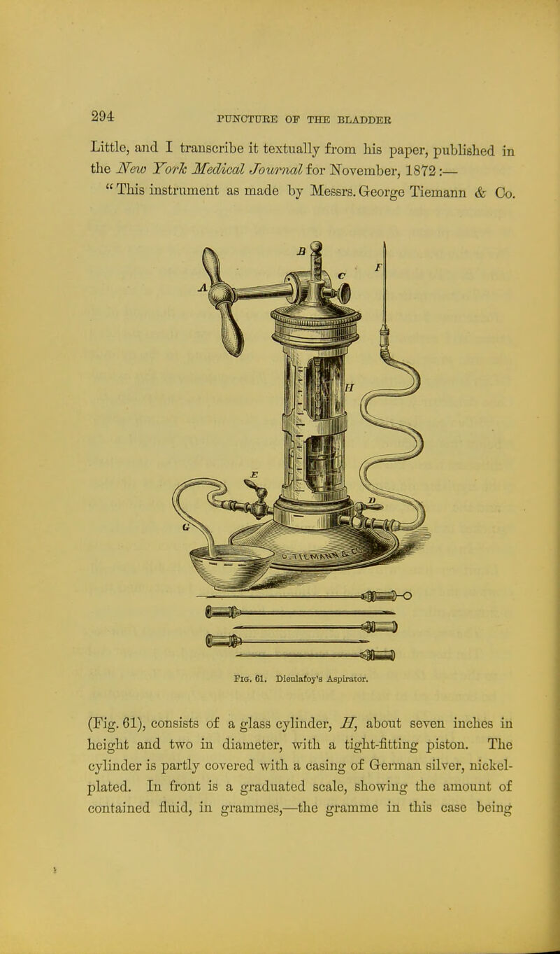 Little, and I transcribe it textually from liis paper, published, in the N&w York Medical Journal for November, 18Y2:—  This instrument as made by Messrs. George Tiemann & Co. Fig. 61. Dieulafoy'a Aspirator. (Eig. 61), consists of a glass cylinder, H, about seven inches in height and two in diameter, with a tight-fitting piston. The cylinder is partly covered with a casing of German silver, nickel- plated. In front is a graduated scale, showing the amount of contained fluid, in grammes,—the gramme in this case being