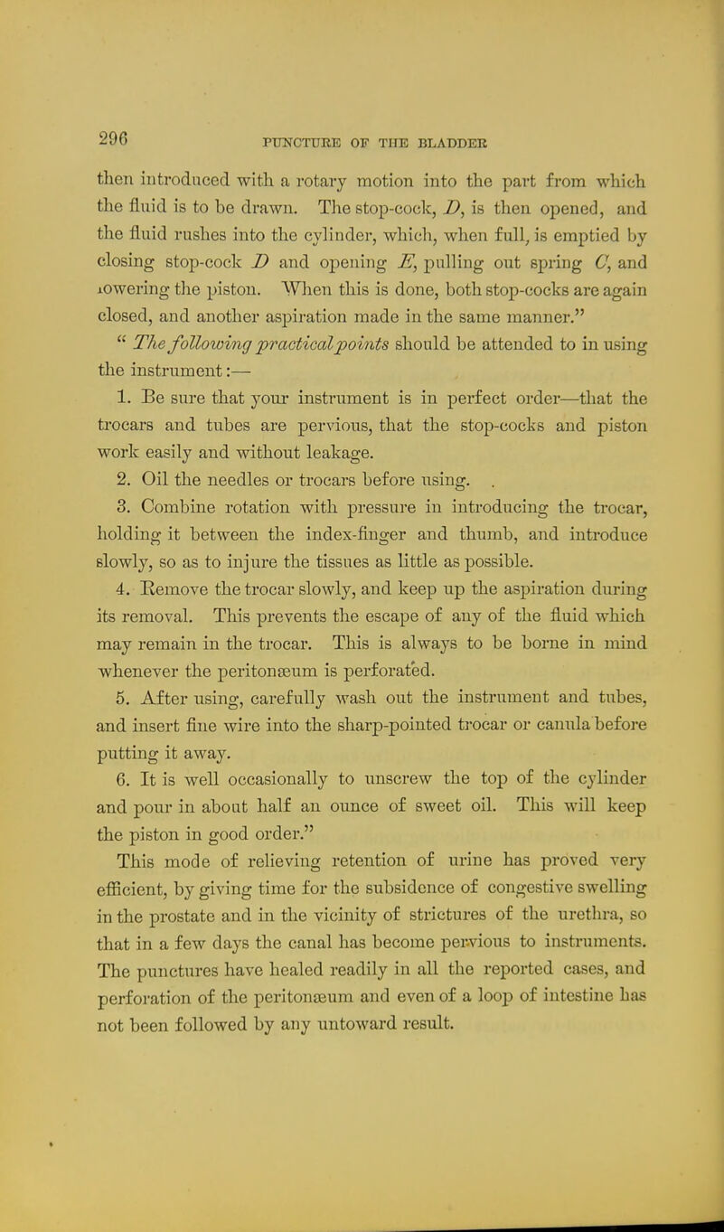 then introduced with a rotary motion into the part from which the fluid is to be drawn. The stop-cock, Z>, is then opened, and the fluid rushes into the cylinder, which, when full, is emptied by closing stop-cock D and opening pulling out spring and lowering the piston. When this is done, both stop-cocks are again closed, and another aspiration made in the same manner.  The following praotiGal points should be attended to in using the instrument:— 1. Be sure that your instrument is in perfect order—that the trocars and tubes are pervious, that the stop-cocks and piston work easily and without leakage. 2. Oil the needles or trocars before using. . 3. Combine rotation with pressure in introducing the ti-ocar, holding it between the index-finger and thumb, and introduce slowly, so as to injure the tissues as little as possible. 4. Remove the trocar slowly, and keep up the aspiration during its removal. This prevents the escape of any of the fluid which may remain in the trocar. This is always to be borne in mind whenever the peritonseum is perforated. 6. After using, carefully wash out the instrument and tubes, and insert fine wire into the sharp-pointed ti-ocar or canula before putting it away. 6. It is well occasionally to unscrew the top of the cylinder and pour in about half an ounce of sweet oil. This will keep the piston in good order. This mode of relieving retention of urine has proved very efiicient, by giving time for the subsidence of congestive swelling in the prostate and in the vicinity of strictures of the urethra, so that in a few days the canal has become per-vious to instruments. The punctures have healed readily in all the reported cases, and perforation of the peritonaeum and even of a loop of intestine has not been followed by any untoward result.