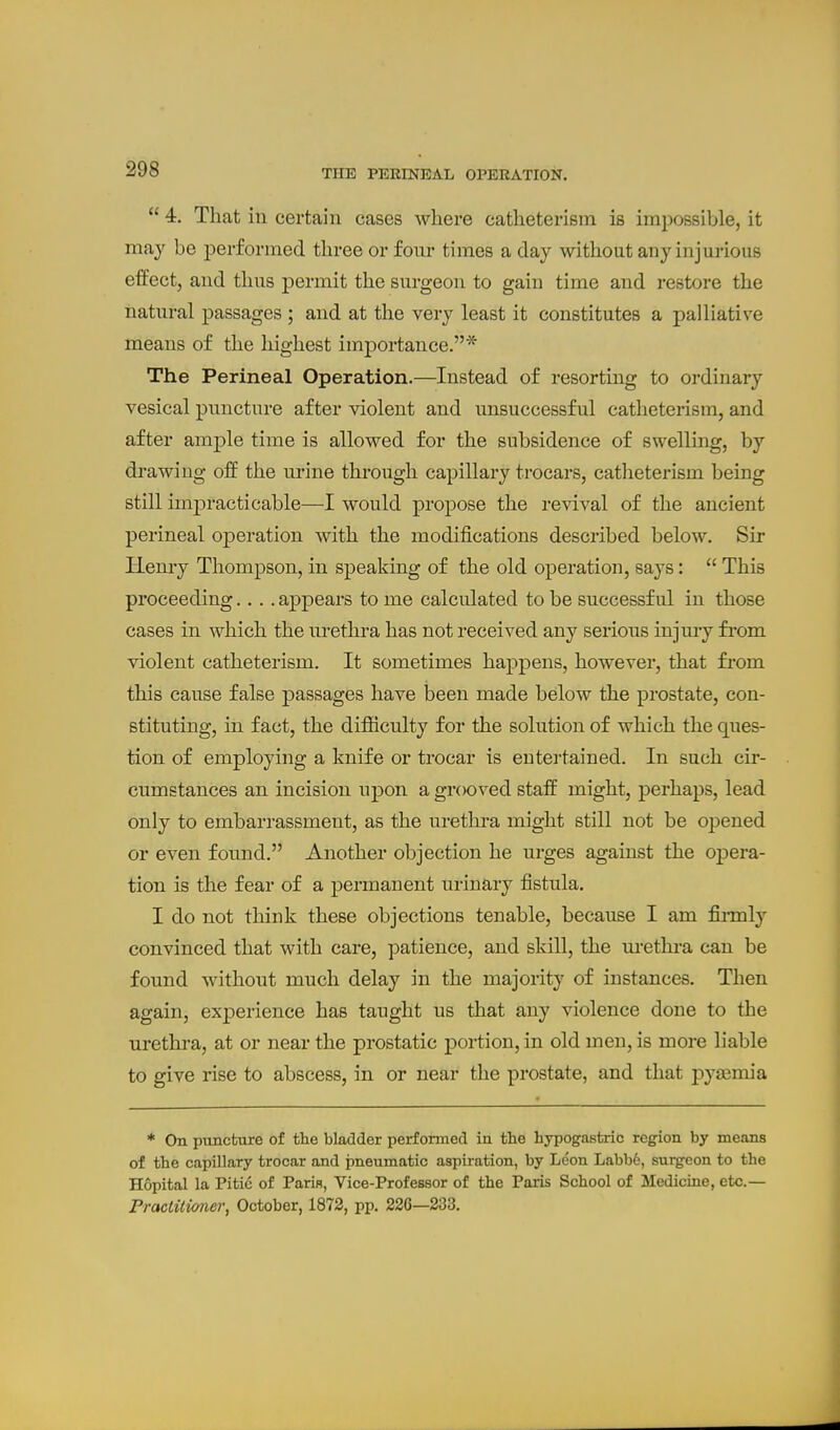 THE PERINEAL OPERATION.  4. That in certain cases where catheterism is impossible, it may be performed three or four times a day without any injurious effect, and thus permit the surgeon to gain time and restore the natural passages ; and at the very least it constitutes a palliative means of the highest importance.* The Perineal Operation.—Instead of resorting to ordinary vesical puncture after violent and unsuccessful catheterism, and after ample time is allowed for the subsidence of swelling, by drawing off the urine through capillary trocars, catheterism being still imjDracti cable—I would propose the revival of the ancient perineal operation with the modifications described below. Sir Hemy Thompson, in speaking of the old operation, says:  This proceeding.... appears to me calculated to be successful in those cases in which the urethra has not received any serious injury fi'om violent catheterism. It sometimes happens, however, that fi'om this cause false passages have been made below the prostate, con- stituting, in fact, the difiiculty for the solution of which the ques- tion of employing a knife or trocar is eutei'tained. In such cir- cumstances an incision upon a grooved staff might, perhaps, lead only to embarrassment, as the urethra might still not be opened or even found. Another objection he urges against the opera- tion is the fear of a j)ermanent urinary fistula. I do not think these objections tenable, because I am fii-mly convinced that with care, patience, and skill, the m-ethi-a can be found without much delay in the majority of instances. Then again, experience has taught us that any violence done to the urethra, at or near the prostatic portion, in old men, is more liable to give rise to abscess, in or near the prostate, and that pyasmia * On puncture of the bladder performed in the hypogastric region by means of the capillary trocar and pneumatic aspiration, by Leon Labb6, surgeon to the Hopital la Pitic of Paris, Vice-Professor of the Paris School of Medicine, etc.— Practitioner, October, 1872, pp. 226—233.