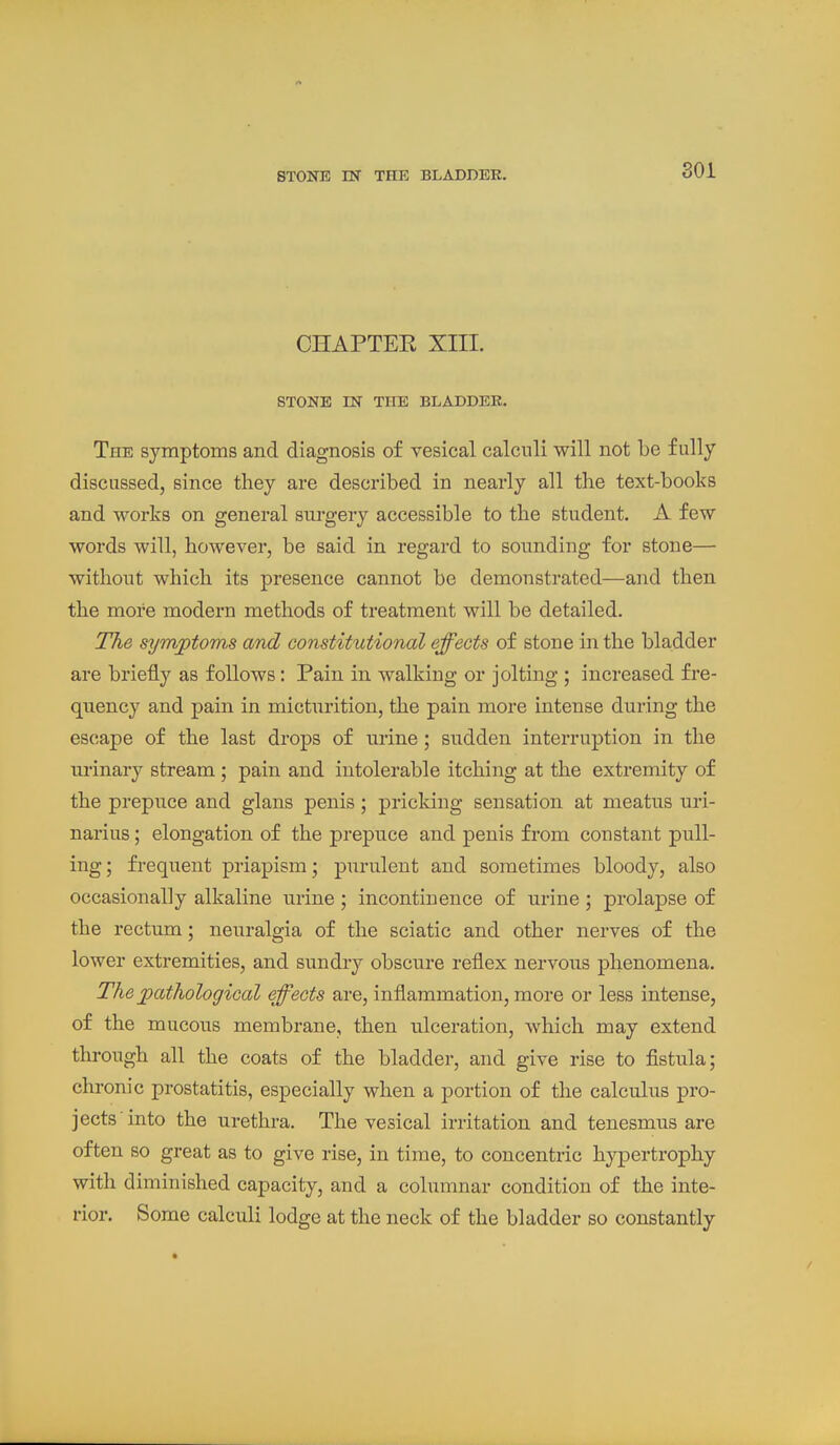 CHAPTEK XIII. STONE IN THE BLADDER. The symptoms and diagnosis of vesical calculi will not be fully discussed, since they are described in nearly all the text-books and works on general surgery accessible to the student. A few words will, however, be said in regard to sounding for stone— without which its presence cannot be demonstrated—and then the more modem methods of treatment will be detailed. The symptoms and constitutional effects of stone in the bladder are briefly as follows: Pain in walking or jolting ; increased fre- quency and pain in micturition, the pain more intense during the escape of the last drops of nrine; sudden interruption in the urinary stream ; pain and intolerable itching at the extremity of the prepuce and glans penis; pricking sensation at meatus uri- narius; elongation of the prepuce and penis from constant pull- ing; frequent priapism; purulent and sometimes bloody, also occasionally alkaline urine ; incontinence of urine ; prolapse of the rectum; neuralgia of the sciatic and other nerves of the lower extremities, and sundry obscure reflex nervous phenomena. The pathological effects are, inflammation, more or less intense, of the mucous membrane, then ulceration, which may extend through all the coats of the bladder, and give rise to fistula; chronic prostatitis, especially when a portion of the calculus pro- jects'into the urethra. The vesical irritation and tenesmus are often so great as to give rise, in time, to concentric hypertrophy with diminished capacity, and a columnar condition of the inte- rior. Some calculi lodge at the neck of the bladder so constantly