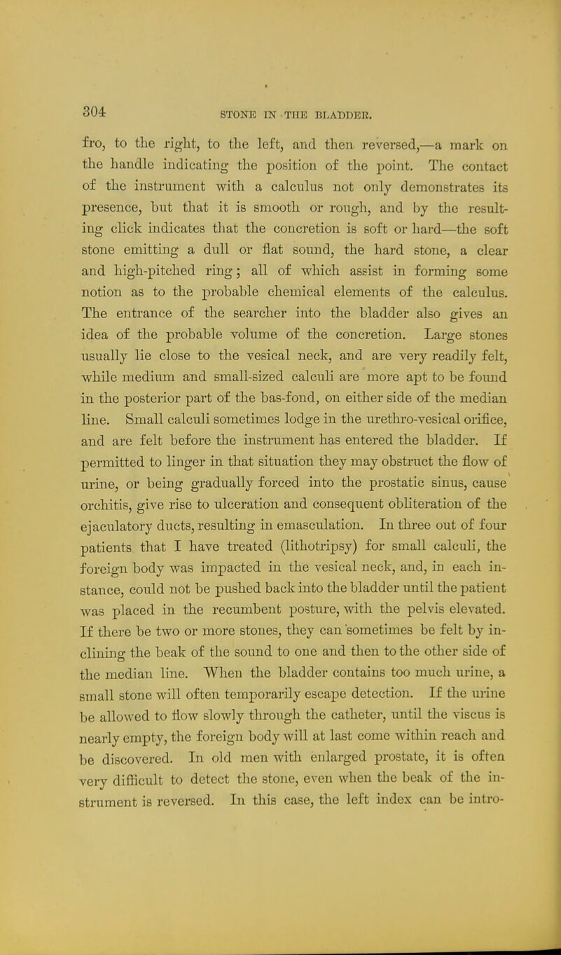 fro, to the right, to the left, and then reversed,—a mark on the handle indicating the position of the point. The contact of the instrument with a calculus not only demonstrates its presence, but that it is smooth or rough, and by the result- ing click indicates that the concretion is soft or hard—the soft stone emitting a dull or fiat sound, the hard stone, a clear and high-pitched ring; all of which assist in forming some notion as to the probable chemical elements of the calculus. The entrance of the searcher into the bladder also gives an idea of the probable volume of the concretion. Large stones usually lie close to the vesical neck, and are very readily felt, while medium and small-sized calculi are more apt to be fomid in the posterior part of the bas-fond, on either side of the median line. Small calculi sometimes lodge in the urethro-vesical orifice, and are felt before the instrument has entered the bladder. If permitted to linger in that situation they may obstruct the flow of urine, or being gradually forced into the prostatic sinus, cause orchitis, give rise to ulceration and consequent obliteration of the ejaculatory ducts, resulting in emasculation. In three out of four patients that I have treated (lithotripsy) for small calculi, the foreign body was impacted in the vesical neck, and, in each in- stance, could not be pushed back into the bladder until the patient was placed in the recumbent posture, with the pelvis elevated. If there be two or more stones, they can sometimes be felt by in- clining the beak of the sound to one and then to the other side of the median line. When the bladder contains too much urine, a small stone will often temporarily escape detection. If the urine be allowed to flow slowly through the catheter, until the viscus is nearly empty, the foreign body will at last come within reach and be discovered. In old men with enlarged prostate, it is often very difficult to detect the stone, even when the beak of tlie in- strument is reversed. In this case, the left index can be intro-
