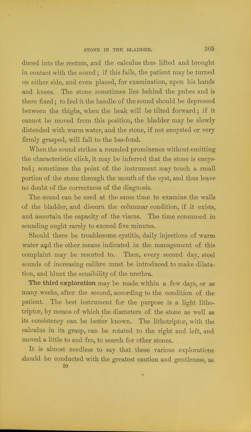 duced into the rectum, and the calculus thus lifted and brought in contact with the sound; if this fails, the patient may be turned on either side, and even placed, for examination, upon his hands and knees. The stone sometimes lies behind the pubes and is there fixed; to feel it the handle of the sound should be depressed between the thighs, when the beak will be tilted forward; if it cannot be moved from this position, the bladder may be slowly distended with warm water, and the stone, if not encysted or very firmly grasped, will fall to the bas-fond. Wlien the sound strikes a rounded prominence without emitting the characteristic click, it may be inferred that the stone is encys- ted; sometimes the point of the instrument may touch a small portion of the stone thi-ough the mouth of the cyst, and thus leave no doubt of the correctness of the diagnosis. The sound can be used at the same time to examine the walls of the bladder, and discern the columnar condition, if it exists, and ascertain the capacity of the viscus. The time consumed in sounding ought rarely to exceed five minutes. Should there be troublesome cystitis, daily injections of warm water a:ijid the other means indicated in the management of this complaint may be resorted to. Then, every second day, steel sounds of increasing calibre must be introduced to make dilata- tion, and blunt the sensibility of the urethra. The third exploration may be made within a few days, or as many weeks, after the second, according to the condition of the patient. The best instrument for the purpose is a light litho- triptor, by means of which the diameters of the stone as well as its consistency can be better known. The lithotriptor, with the calculus in its grasp, can be rotated to the right and left, and moved a little to and fro, to search for other stones. It is almost needless to say that these various explorations should be conducted with the greatest caution and gentleness, as 20