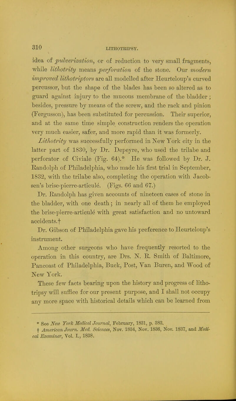 idea of jpulverization, or of reduction to very small fi-agments, wliile lithotrity means perforation of the stone. Our modern improved lithotriptors are all modelled after Heurteloup's curved percussor, but the shape of the blades has been so altered as to guard against injui'y to the mucous membrane of the bladder ; besides, pressure by means of the screw, and the rack and pinion (Fergiisson), has been substituted for percussion. Their superior, and at the same time simple construction renders the operation veiy much easier, safer, and more rapid than it was formerly. Lithotrity was successfully performed in New York city in the latter part of 1830, by Dr. Depeyre, who used the trilabe and perforator of Civiale (I^ig. 64).'^ He was followed by Dr. J. Randolph of Philadelphia, who made his first trial in September, 1832, with the trilabe also, completing the operation with Jacob- sen's brise-pierre-articule. (Figs. 66 and 67.) Dr. Randolph has given accounts of nineteen cases of stone in the bladder, with one death; in nearly all of them he employed the brise-pierre-articule with great satisfaction and no untoward accidents.f Dr. Gibson of Philadelphia gave his preference to Heui-teloup's instrument. Among other surgeons who have frequently resorted to the operation in this country, are Drs. IST. P. Smith of Baltimore, Pancoast of Philadelphia, Buck, Post, Yan Buren, and Wood of New York. These few facts bearing upon the history and progress of litho- tripsy will suffice for our present purpose, and I shall not occupy any more space with historical details which can be learned from * See New Toric MedicalJournal, Febraary, 1831, p. 383. f American Journ. Med. Sciences, Nov. 1834, Nov. 1836, Nov. 1837, and Medi- cal Examiner, Vol. I., 1838.