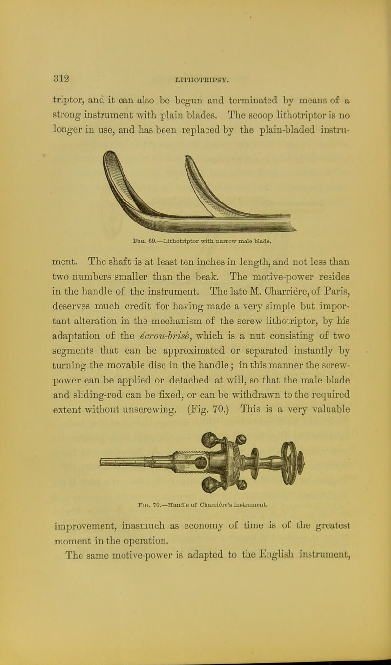 triptor, and it can also be begun and terminated by means of a strong instrument with plain blades. The scoop lithotriptor is no longer in use, and has been replaced by the plain-bladed instru- FiG. 69.—Lithotriptor with narrow male blade. ment. The shaft is at least ten inches in length, and not less than two numbers smaller than the beak. The motive-power resides in the handle of the instrument. The late M. Charriere, of Paris, deserves much credit for having made a very simple but impor- tant alteration in the mechanism of the screw lithotriptor, by his adaptation of the eorou-hrise, which is a nut consisting of two segments that can be approximated or separated instantly by turning the movable disc in the handle; in this manner the screw- power can be applied or detached at will, so that the male blade and sliding-rod can be fixed, or can be withdrawn to the required extent without unscrewing. (Fig. YO.) This is a very valuable Fig. 70.—Handle of Charridrc's instrument. improvement, inasmuch as economy of time is of the greatest moment in the operation. The same motive-power is adapted to the English instrument,