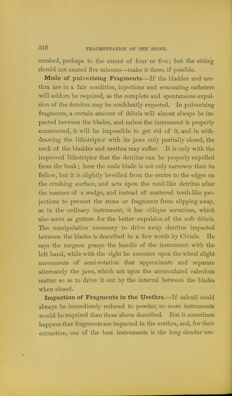 FRAGMENTATION OF THE STONE. crushed, perhaps to the extent of foui* or five; but the sittmg should not exceed five minutes—make it three, if possible. Mode of pulverizing Fragments.—If the bladder and ure- thra are in a fair condition, injections and evacuating catheters will seldom be required, as the complete and spontaneous expul- sion of the detritus may be confidently expected. In pulverizing fi'agments, a certain amount of debris will almost always be im- pacted between the blades, and unless the instrument is properly constructed, it will be impossible to get rid of it, and in with- drawing the lithotriptor with its jaws only partially closed, the neck of the bladder and urethra may suffer. It is only with the improved lithotriptor that the detritus can be properly expelled from the beak; here the male blade is not only narrower than its fellow, but it is slightly bevelled from the centre to the edges on the crushing surface, and acts upon the mud-like detritus after the manner of a wedge, and instead of scattered teeth-like pro- jections to prevent the stone or fragments fi'om slipping away, as in the ordinary instrument, it has oblique serrations, which also serve as gutters for the better expulsion of the soft debris. The manipulation necessary to drive away detritus impacted between the blades is described in a few words by Civiale. He says the surgeon grasps the handle of the instrument with the left hand, while with the right he executes upon the wheel slight movements of semi-rotation that approximate and separate alternately the jaws, which act upon the accumulated calculous matter so as to drive it out by the interval between the blades when closed. Impaction of Fragments in the Urethra.—If calculi could always be immediately reduced to powder, no more instruments would be required than those above described. But it sometimes happens that fragments are impacted in the urethra, and, for their extraction, one of the best instruments is the long sleuder ure-
