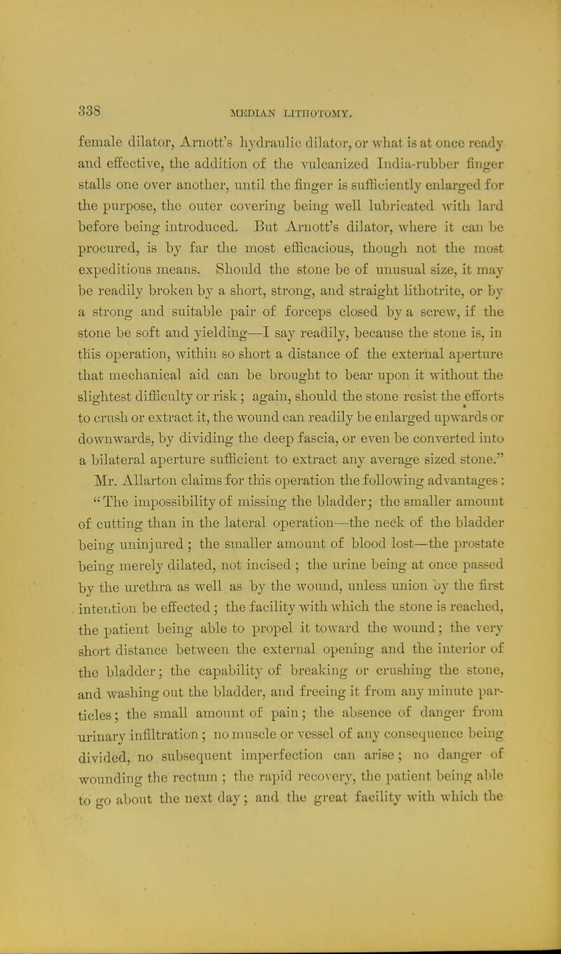 female dilator, Ariiott's hydraulic dilator, or what is at once ready and effective, the addition of the vulcanized India-rubber finger stalls one over another, until the finger is sufiiciently enlai'ged for the purpose, the outer covering being well lubricated ^vith lai-d before being introduced. But Arnott's dilator, where it can be procured, is by far the most efiicacious, though not the most expeditious means. Should the stone be of unusual size, it may be readily broken b}^ a short, strong, and straight lithotrite, or by a strong and suitable pair of forceps closed by a screw, if the stone be soft and yielding—I say readily, because the stone is, in this operation, within so short a distance of the external aperture that mechanical aid can be brought to bear upon it without the slightest difiiculty or risk; again, should the stone resist the efforts to crush or extract it, the wound can readily be enlarged upwards or downwards, by dividing the deep fascia, or even be converted into a bilateral aperture sufficient to extract any average sized stone.^' Mr. Allarton claims for this operation the follo-\ving advantages: The impossibility of missing the bladder; the smaller amount of cutting than in the lateral operation—the neck of the bladder being uninjured ; the smaller amount of blood lost—the prostate being merely dilated, not incised ; tlie urine being at once passed by the urethra as well as by the wound, unless union by the first . intention be effected; the facility with which the stone is reached, the patient being able to propel it toward the wound; the very short distance between the external opening and the interior of the bladder; the capability of brealving or crushing the stone, and washing out the bladder, and freeing it from any minute par- ticles ; the small amount of pain; the absence of danger from m'inary infiltration ; no muscle or vessel of any consequence being divided, no subsequent imperfection can arise; no danger of wounding the rectum ; the rapid i-ecovery, the patient being al)le to o-o about the next day; and the great facility with which the