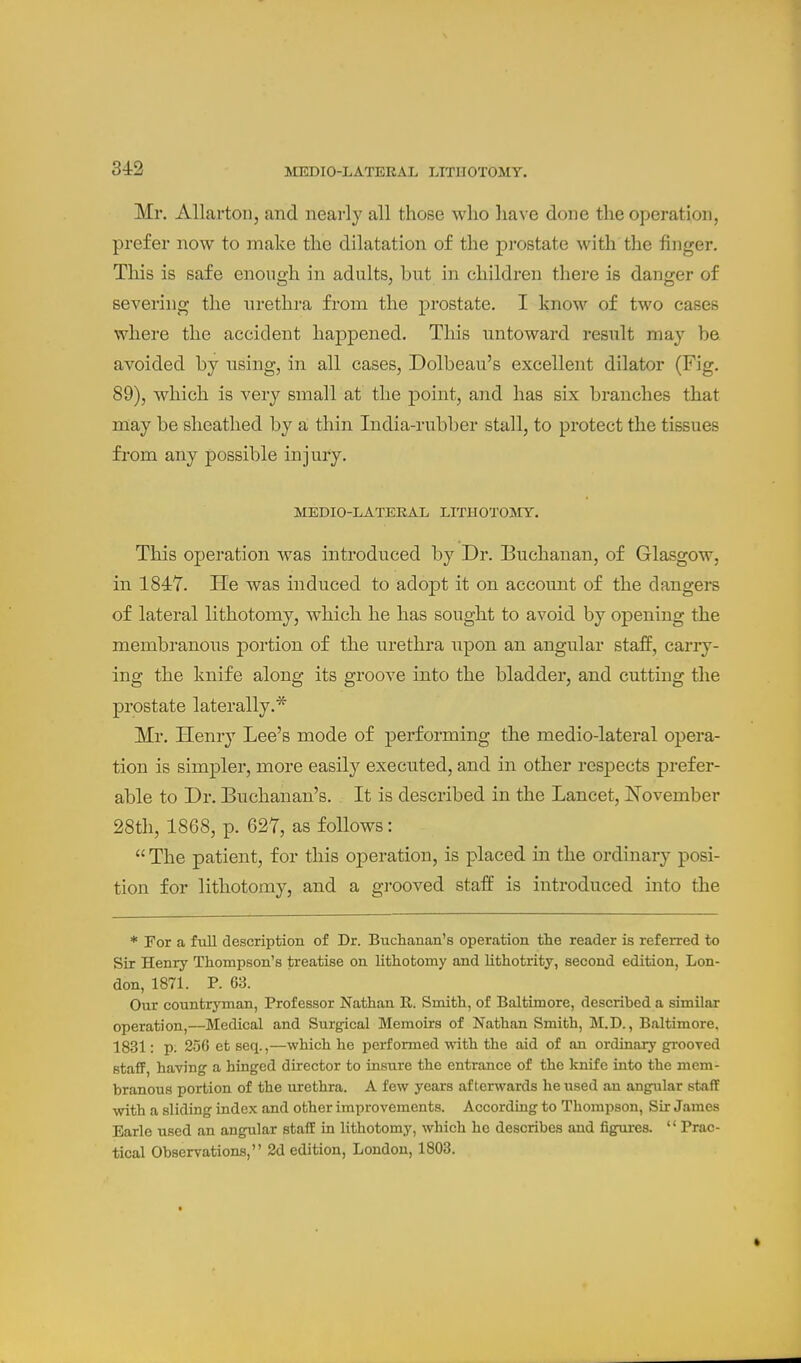 Mr. Allarton, and nearly all those who lia\ e done the operation, prefer now to make the dilatation of the prostate with the finger. This is safe enough in adults, but in children there is danger of severing the urethra from the prostate. I know of two cases where the accident hapj)ened. This untoward result may be avoided by using, in all cases, Dolbeau's excellent dilator (Fig. 89), which is very small at the point, and has six branches that may be sheathed by a, thin India-rubber stall, to protect the tissues fi'om any possible injury. MEDIO-LATEEAIi LITHOTOJrT. This operation was introduced by Dr. Buchanan, of Glasgow, in 184Y. He was induced to adopt it on account of the dangers of lateral lithotomy, which he has sought to avoid by opening the membranous portion of the urethra tipon an angular staff, cany- ing the knife along its groove into the bladder, and cutting the prostate laterally.* Mr. Henry Lee's mode of performing the medio-lateral opera- tion is simj)ler, more easily execnted, and in other respects prefer- able to Dr. Buchanan's. It is described in the Lancet, ISTovember 28th, 1868, p. 627, as follows:  The patient, for this oj)eration, is placed in the ordinary posi- tion for lithotomy, and a grooved staff is introduced into the * For a full description of Dr. Buchanan's operation the reader is referred to Sir Henry Thompson's treatise on lithotomy and Uthotrity, second edition, Lon- don, 1871. P. 63. Our countryman. Professor Nathan R. Smith, of Baltimore, described a similar operation,—Medical and Surgical Memoirs of Nathan Smith, M.D., Baltimore, 1831: p. 256 et seq.,—which he performed with the aid of an ordinary grooved staff, having a hinged director to insure the entrance of the knife into the mem- branous portion of the urethra. A few years afterwards he used an angular staff with a sliding index and other improvements. According to Thompson, Sir James Earle used an angular staff in lithotomy, which he describes and figures. '' Prac- tical Observations, 2d edition, London, 1803.