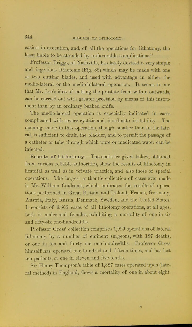 RESULTS OF LITHOTOMY. easiest in execution, and, of all the operations for lithotomy, the least liable to be attended by unfavorable complications. Professor Briggs, of Nashville, has lately devised a very simple and ingenious lithotome (Fig. 88) which may be made with one or two cutting blades, and used with advantage in either the medio-lateral or the medio-bilateral operation. It seems to me that Mr. Lee's idea of cutting the prostate from within outwards, can be carried out with greater precision by means of this instru- ment than by an ordinary beaked knife. The medio-lateral operation is especially indicated in cases complicated with severe cystitis and inordinate irritability. The opening made in this operation, though smaller than in the late- ral, is sufficient to drain the bladder, and to permit the passage of a catheter or tube through which pure or medicated water can be injected. Results of Lithotomy.—The statistics given below, obtained from various reliable authorities, show the results of lithotomy in hospital as well as in private practice, and also those of sjjecial operations. The largest authentic collection of cases ever made is Mr. William Coulson's, which embraces the results of oj^era- tions performed in Great Britain and Ireland, France, Germany, Austria, Italy, Russia, .Denmark, Sweden, and the United States. It consists of 6,505 cases of all lithotomy operations, at all ages, both in males and females, exhibiting a mortality of one in six and fifty-six one-hundredths. Professor Gross' collection comprises 1,929 operations of lateral lithotomy, by a number of eminent surgeons, with 187 deaths, or one in ten and thirty-one one-hundredths. Professor Gross himself has operated one hundred and fifteen times, and has lost ten patients, or one in eleven and five-tenths. Sir Henry Thompson's table of 1,827 cases operated upon (late- ral method) in England, shows a mortality of one in about eight.