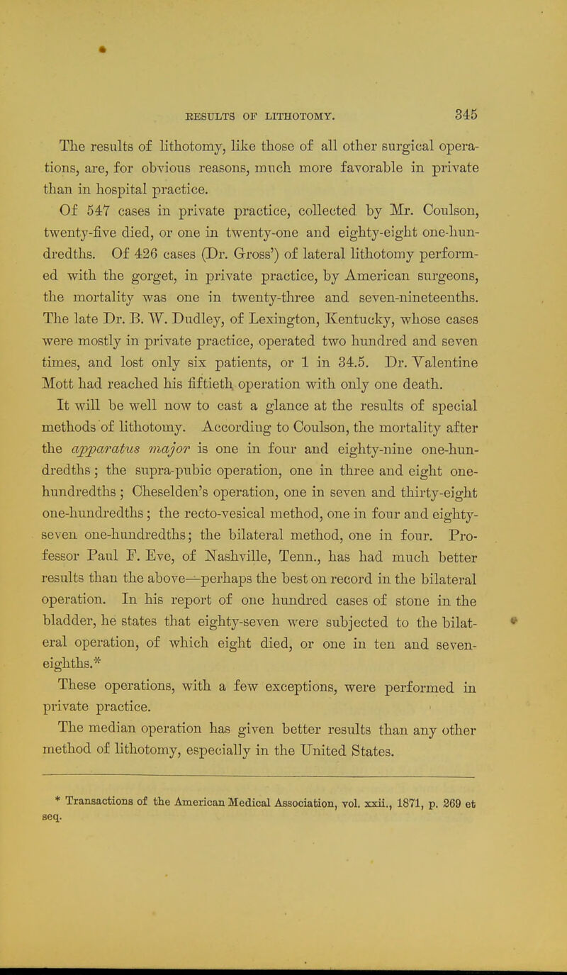 Tlie results of lithotomy, like those of all other surgical opera- tions, are, for obyious reasons, mnch more favorable in private than in hosjDital practice. Of 54Y cases in private practice, collected by Mr. Conlson, twenty-five died, or one in twenty-one and eighty-eight one-hnn- dredths. Of 426 cases (Dr. Gross') of lateral lithotomy perform- ed with the gorget, in private practice, by American surgeons, the mortality was one in twenty-three and seven-nineteenths. The late Dr. B. W. Dudley, of Lexington, Kentucky, whose cases were mostly in private practice, operated two hundred and seven times, and lost only six patients, or 1 in 34.5. Dr. Yalentine Mott had reached his fiftieth operation with only one death. It will be well now to cast a glance at the results of special methods of lithotomy. According to Coulson, the mortality after the ajpjparatus major is one in four and eighty-nine one-hun- dredths; the supra-pubic operation, one in three and eight one- hundredths ; Cheselden's operation, one in seven and thirty-eight one-hundredths; the recto-vesical method, one in four and eighty- seven one-hundredths; the bilateral method, one in four. Pro- fessor Paul F. Eve, of ISTashville, Tenn., has had much better results than the above—perhaps the best on record in the bilateral operation. In his report of one hundred cases of stone in the bladder, he states that eighty-seven were subjected to the bilat- eral operation, of which eight died, or one in ten and seven- eighths.* These operations, with a few exceptions, were performed in private practice. The median operation has given better results than any other method of lithotomy, especially in the United States. * Transactions of the American Medical Association, vol. xxii., 1871, p. 269 et seq.