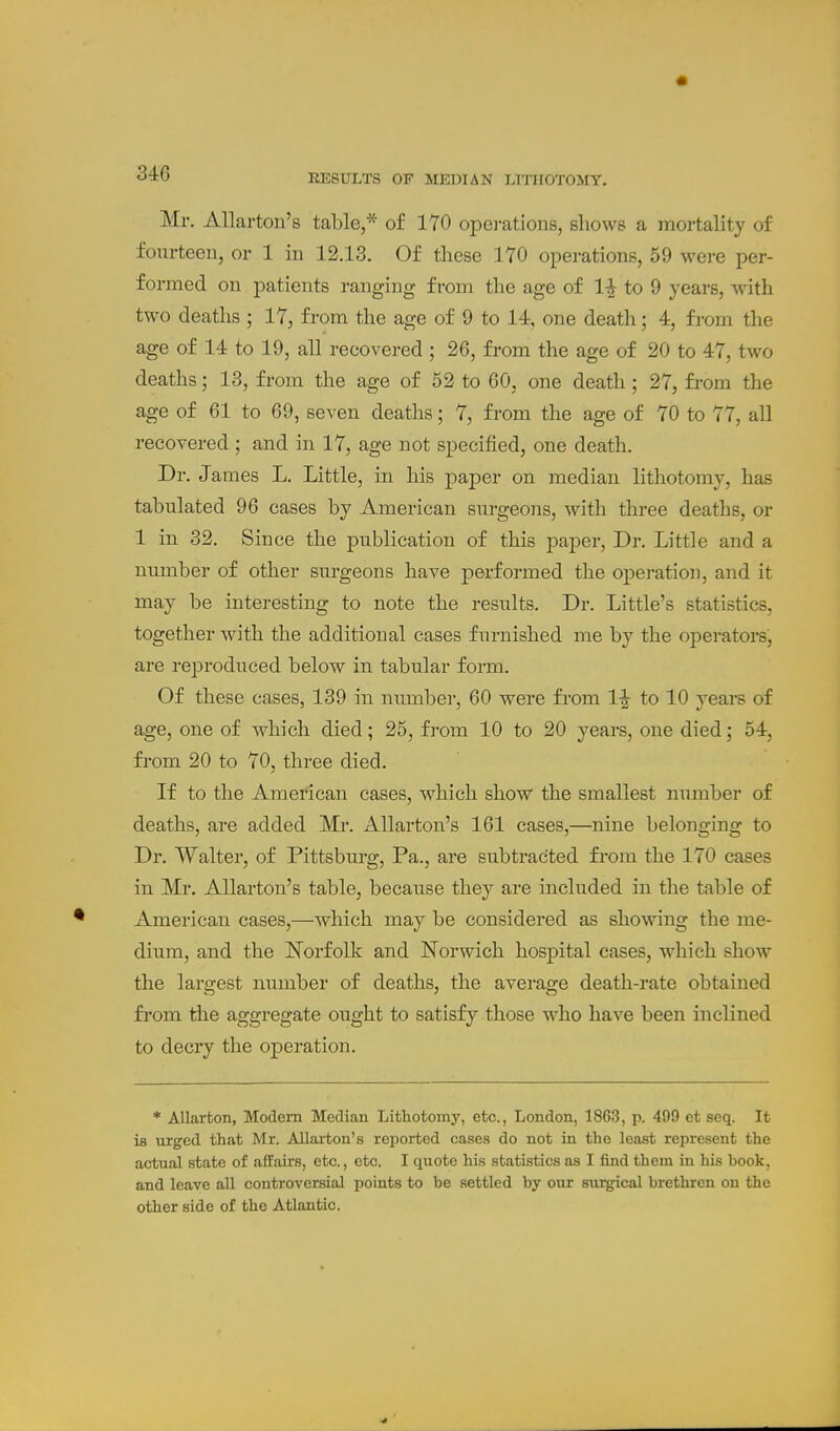 Mr, AUarton's table,* of 170 operations, shows a )Tiortality of fourteen, or 1 in 12.13. Of these 170 operations, 59 were per- formed on patients ranging from the age of 1^ to 9 years, with two deaths ; 17, from the age of 9 to 14, one death; 4, from the age of 14 to 19, all recovered ; 26, from the age of 20 to 47, two deaths; 13, from the age of 52 to 60, one death; 27, from the age of 61 to 69, seven deaths; 7, from the age of 70 to 77, all recovered ; and in 17, age not specified, one death. Dr. James L, Little, in his paper on median lithotomy, has tabulated 96 cases by American surgeons, with three deaths, or 1 in 32. Since the publication of this paj)er. Dr. Little and a number of other surgeons have performed the operation, and it may be interesting to note the results. Dr. Little's statistics, together with the additional cases furnished me by the operators, are reproduced below in tabular form. Of these cases, 139 iu number, 60 were fi'om 1|- to 10 years of age, one of which died; 25, from 10 to 20 years, one died; 54, from 20 to 70, three died. If to the American cases, which show the smallest ntimber of deaths, are added Mr. AUarton's 161 cases,—^nine belonging to Dr. Walter, of Pittsburg, Pa., are subtracted from the 170 cases in Mr. AUarton's table, because they are included in the table of American cases,—which may be considered as showing the me- dium, and the Norfolk and Norwich hospital cases, which show the largest number of deaths, the averao;e death-rate obtained from tlie aggregate ought to satisfy those w^ho have been inclined to decry the operation. * Allarton, Modern Median Lithotomy, etc., London, 1863, p. 499 et seq. It la urged that Mr. Allarton's reported cases do not in the least represent the actual state of affairs, etc., etc. I quote his statistics as I find them in his book, and leave all controversial points to be settled by our surgical brethren on the other side of the Atlantic.