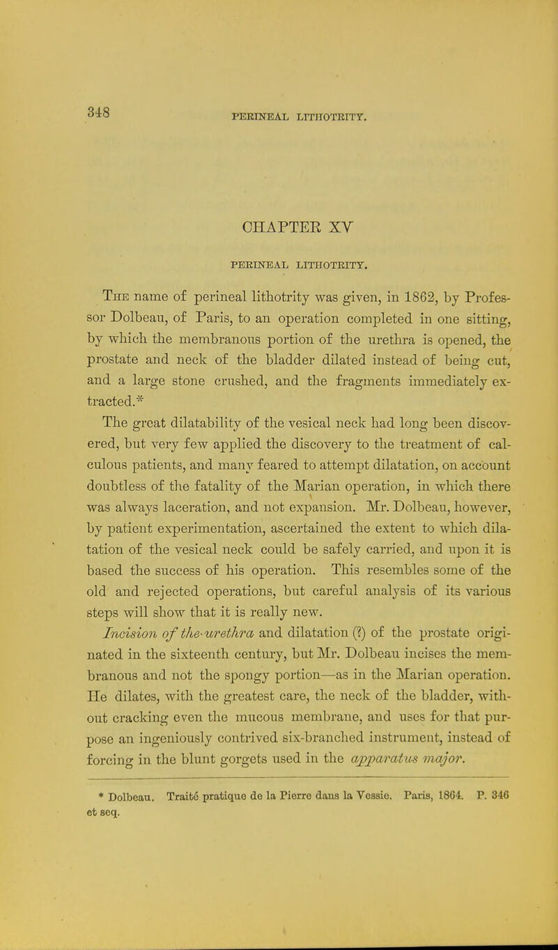 PERINEAL LITirOTKITT, CHAPTEE XV PERINEAL LITHOTEITY. The name of perineal lithotrity was given, in 1862, by Profes- sor Dolbeau, of Paris, to an operation completed in one sitting, by which the membranous portion of the urethra is opened, the prostate and neck of the bladder dilated instead of being cut, and a large stone crushed, and the fragments immediately ex- tracted.* The great dilatability of the vesical neck had long been discov- ered, but very few applied the discovery to the treatment of cal- culous patients, and many feared to attempt dilatation, on account doubtless of tlie fatality of the Marian operation, in which there was always laceration, and not expansion. Mr. Dolbeau, however, by patient experimentation, ascertained the extent to which dila- tation of the vesical neck could be safely carried, and upon it is based the success of his operation. This resembles some of the old and rejected operations, but careful analysis of its various steps will show that it is really new. Incision of the-urethra and dilatation (?) of the prostate origi- nated in the sixteenth century, but Mr. Dolbeau incises the mem- branous and not the spongy portion—as in the Marian operation. He dilates, with the greatest care, the neck of the bladder, with- out cracking even the mucous membrane, and uses for that pur- pose an ingeniously contrived six-branched instrument, instead of forcing in the blunt gorgets used in the ajyjparatm major. * Dolbeau. Traifce pratique do la Pierre dans la Vesaie. Paris, 18G4. P. 346 et seq.