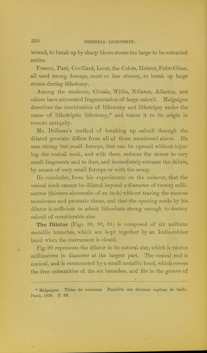 wound, to break up by sharp blows stones too large to be extracted entire. Franco, Pard, Covillard, Lecat, the Colots, Ileister, Frere Come, all used strong forceps, more or less clumsy, to break up large stones during lithotomy. Among the moderns, Civiale, Willis, Nelaton, Allarton, and others have advocated fragmentation of large calculi. Malgaigne describes the combination of lithotomy and lithotripsy under the name of lithotriptic lithotomy,* and traces it to its origin in remote antiquity. Mr. Dolbeau's method of breaking up calculi through the dilated prostate differs from all of those mentioned above. He uses strong but small forceps, that can be opened without injm-- ing the vesical neck, and with them reduces the stones to very small fragments and to dust, and immediately extracts the debris, by means of very small forceps or with the scoop. He concludes, from his experiments on the cadaver, that the vesical neck cannot be dilated beyond a diameter of twenty milli- metres (thirteen-sixteenths of an inch) without tearing the mucous membrane and prostatic tissue, and that the opening made by his dilator is sufl&cient to admit lithoclasts strong enough to destroy calculi of considerable size. The Dilator (Figs. 89, 90, 91) is composed of six uniform metallic branches, which are kept together by an India-rubber band when the instrument is closed. Fig. 90 represents the dilator in its natural size, which is twelve millimetres in diameter at the largest part. The vesical end is conical, and is surmounted by a small metallic hood, which covei*s the free extremities of the six branches, and fits in the groove of * Malgaigne. These do concours. Pai'allele des diverses esp6ces de taille. Paris, 1830. P. 68.