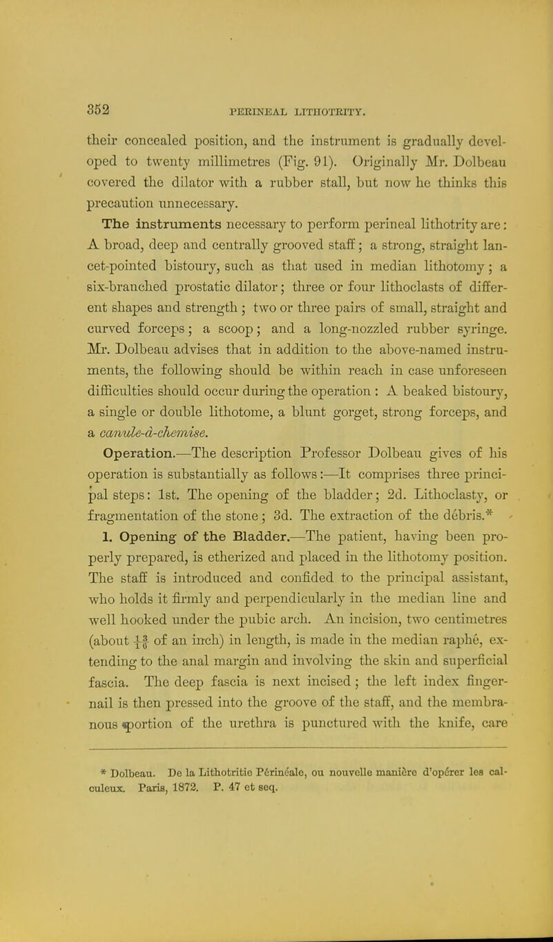 their concealed position, and the instrument is gradually devel- oped to twenty millimetres (Fig. 91). Originally Mr. Dolbeau covered the dilator with a rubber stall, but now he thinks this precaution unnecessary. The instnoments necessary to perform perineal lithotrity are: A broad, deep and centrally grooved staff; a strong, straight lan- cet-pointed bistoury, such as that used in median lithotomy; a six-branched prostatic dilator; three or four lithoclasts of differ- ent shapes and strength; two or three pairs of small, straight and curved forceps; a scoop; and a long-nozzled rubber syringe. Mr. Dolbeau advises that in addition to the above-named instru- ments, the following should be within reach in case unforeseen difficulties should occur during the operation : A beaked bistoury, a single or double lithotome, a blunt gorget, strong forceps, and a canule-d-chemise. Operation.—The description Professor Dolbeau gives of his operation is substantially as follows:—It comprises three princi- pal steps: 1st. The opening of the bladder; 2d. Lithoclasty, or fragmentation of the stone; 3d. The extraction of the debris.* ' 1. Opening of the Bladder.—The patient, having been pro- perly prepared, is etherized and placed in the lithotomy position. The staff is introduced and confided to the principal assistant, who holds it firmly and perpendicularly in the median line and well hooked under the pubic arch. An incision, two centimetres (about \l- of an inch) in length, is made in the median raphe, ex- tending to the anal margin and involving the skin and superficial fascia. The deep fascia is next incised; the left index finger- nail is then pressed into the groove of the staff, and the membra- nous ^portion of the urethra is punctured with the knife, care * Dolbeau. De la Lithotritie P6rmdale, ou nouvelle maniSre d'opdrer lea cal- culeux. Paris, 1872. P. 47 et seq.