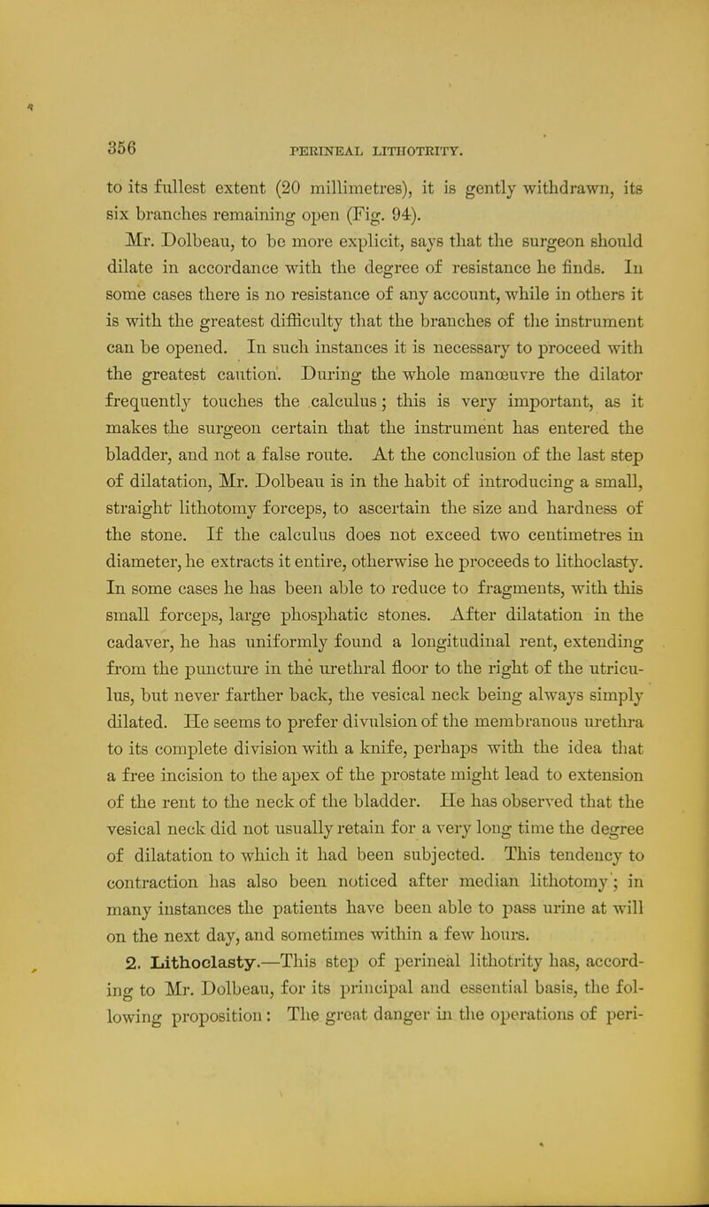 to its fullest extent (20 millimetres), it is gently withdrawn, its six branches remaining open (Fig. 94). Mr. Dolbean, to be more explicit, says that the surgeon should dilate in accordance with the degree of resistance he finds. In some cases there is no resistance of any account, while in others it is with the greatest difficulty that the branches of the instrument can be opened. In such instances it is necessaiy to proceed with the greatest caution'. During the whole manoeuvre the dilator frequently touches the calculus; this is very important, as it makes the surgeon certain that the instrument has entered the bladder, and not a false route. At the conclusion of the last step of dilatation, Mr. Dolbeau is in the habit of introducing a small, straight lithotomy forceps, to ascertain the size and hardness of the stone. If the calculus does not exceed two centimetres in diameter, he extracts it entire, otherwise he proceeds to lithoclasty. In some cases he has been able to reduce to fragments, with this small forceps, large phosphatic stones. After dilatation in the cadaver, he has uniformly found a longitudinal rent, extending from the puncture in the urethral floor to the right of the utricu- lus, but never farther back, the vesical neck being always simply dilated. He seems to prefer divulsion of the meinbranous urethi-a to its complete division with a knife, perhaj)s with the idea that a free incision to the apex of the prostate might lead to extension of the rent to the neck of the bladder. He has observed that the vesical neck did not usually retain for a very long time the degree of dilatation to which it had been subjected. This tendency to contraction has also been noticed after median lithotomy ; in many instances the patients have been able to pass urine at will on the next day, and sometimes within a few hours. 2. Lithoclasty.—This step of perineal lithotrity has, accord- ing to Mr. Dolbeau, for its principal and essential basis, the fol- lowing proposition : The great danger in the operations of peri-