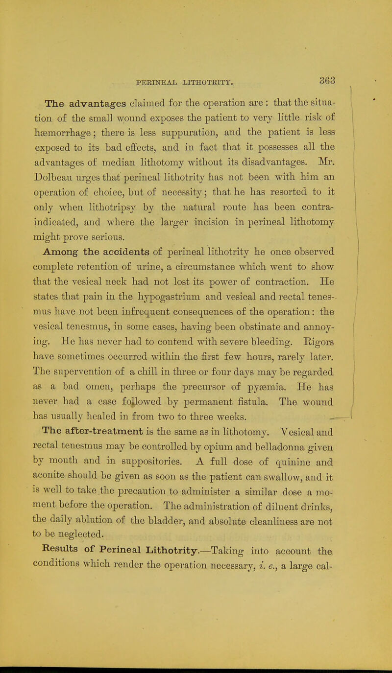 The advantages claimed for the operation are : that the situa- tion of the small wound exposes the patient to very little risk of haemorrhage; there is less suppuration, and the patient is less exposed to its bad effects, and in fact that it possesses all the advantages of median lithotomy without its disadvantages. Mr. Dolbeau urges that perineal lithotrity has not been with him an operation of choice, but of necessity; that he has resorted to it only when lithotripsy by the natural route has been contra- indicated, and where the larger incision in perineal lithotomy might prove serious. Among the accidents of perineal lithotrity he once observed complete i-etention of urine, a circumstance which went to show that the vesical neck had not lost its power of contraction. He states that pain in the hypogastrium and vesical and rectal tenes-- mus have not been infrequent consequences of the operation: the vesical tenesmus, in some cases, having been obstinate and annoy- ing. He has never had to contend with severe bleeding. Higors have sometimes occurred within the first few hours, rarely later. The supervention of a chill in three or four days may be regarded as a bad omen, perhaps the precursor of pyaemia. He has never had a case followed by permanent fistula. The wound has usually healed in from two to three weeks. — The after-treatment is the same as in lithotomy. Yesical and rectal tenesmus may be controlled by opium and belladonna given by mouth and in suppositories. A full dose of quinine and aconite should be given as soon as the patient can swallow, and it is well to take the precaution to administer a similar dose a mo- ment before the operation. The administration of diluent drinks, the daily ablution of the bladder, and absolute cleanliness are not to be neglected. Results of Perineal Lithotrity.—Taking into account the conditions which render the operation necessary, i. e., a large cal-