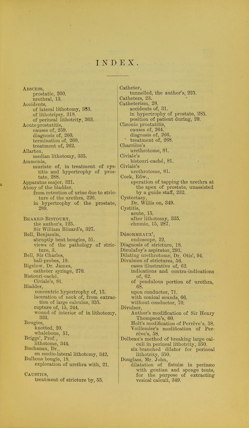 IND EX. Abscess, prostatic, 260. urethial, 13. Accidents, of lateral lithotomy, 383. of lithotripsy, 318. of perineal lithotrity, 363. Acute prostatitis, causes of, 259. diagnosis of, 260. termination of, 260. treatment of, 262. Allarton, median lithotomy, 335. Ammonia, muriate of, in treatment of cys- titis and hypertrophy of pros- tate, 388. Apparatus major, 321. Atony of the bladder, from retention of urine due to stric- ture of the urethra, 226. in hypertrophy of the prostate, 289. Beaked Bistoury, the author's, 125. Sir William Blizard's, 327. Bell, Benjamin, abruptly bent bougies, 51. Yiews of the pathology of stric- ture, 3. Bell, Sir Charles, ball-probes, 19. Bigelow, Dr. James, catheter syringe, 270. Bistouri-cache, Civiale's, 81. Bladder, concentric hypertrophy of, 15. laceration of neck of, from extrac- tion of large calculus, 335. rupture of, 15, 244. wound of interior of in lithotomy, 333. Bougies, knotted, 20. whalebone, 51. Briggs', Prof., lithotome, 344. Buchanan, Dr., on medio-lateral lithotomy, 342. Bulbous bougie, 18. exploration of m-ethra with, 21. Caustics, treatment of stricture by, 65. Catheter, tunnelled, the author's, 225. Catheters, 23. Catheterism, 28. accidents of, 31. in hypertrophy of jjrostate, 285. position of patient during, 29. Chronic prostatitis, causes of, 264. diagnosis of, 266.  treatment of, 268. Charriere's urethrotome, 81. Civiale's bistouri-cache, 81. Civiale's urethrotome, 81. Cock, Edw., operation of tapping the urethra at the apex of prostate, unassisted by a guide staff, 232. Cystectasy, Dr. WilUs on, 349. Cystitis, acute, 15. after lithotomy, 335. chronic, 15, 287. Desormeaux', endoscope, 22. Diagnosis of stricture, 18. Dieulafoy's aspirator, 293. Dilating urethrotome. Dr. Otis', 94. Divulsion of strictures, 56. cases illustrative of, 62. indications and contra-indicationa of, 62. of pendulous portion of urethra, 68. upon conductor, 71. with conical sounds, 66. without conductor, 70. Divulsor, Author's modification of Sir Henry Thompson's, 60. Holt's modification of Perreve's, 58. Voillemier's modification of Per- reve's, 58. Dolbeau's method of breaking large cal- culi in perineal lithotrity, 350. six branched dilator for perineal lithotrity, 350. Douglass, Mr. John, dilatation of fistula in perinajo with gentian and sponge tents, for the purpose of extracting vesical calculi, 349.