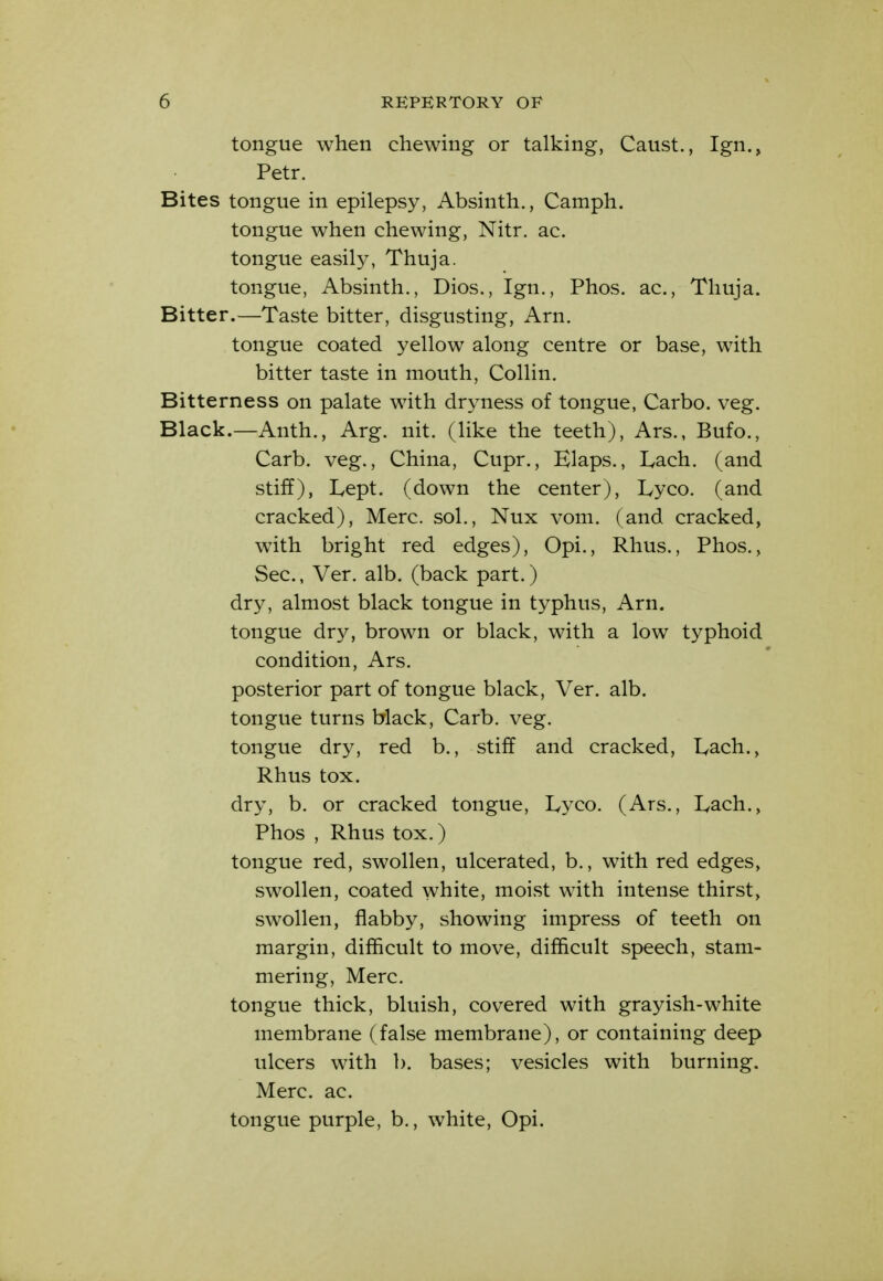 tongue when chewing or talking, Caust., Ign., Petr. Bites tongue in epilepsy, Absinth., Camph. tongue when chewing, Nitr. ac. tongue easil3^ Thuja. tongue, Absinth., Dios., Ign., Phos. ac, Thuja. Bitter.—Taste bitter, disgusting, Arn. tongue coated yellow along centre or base, with bitter taste in mouth, Collin. Bitterness on palate with dryness of tongue, Carbo. veg. Black.—Anth., Arg. nit. (like the teeth), Ars., Bufo., Carb. veg., China, Cupr., Elaps., lyach. (and stiff), Lept. (down the center), Lyco. (and cracked), Merc, sol., Nux vom. (and cracked, with bright red edges), Opi., Rhus., Phos., Sec, Ver. alb. (back part.) dry, almost black tongue in typhus, Arn. tongue dry, brown or black, with a low typhoid condition, Ars. posterior part of tongue black, Ver. alb. tongue turns black, Carb. veg. tongue dry, red b., stiff and cracked, Lach., Rhus tox. dry, b. or cracked tongue, Lyco. (Ars., Lach., Phos , Rhus tox.) tongue red, swollen, ulcerated, b., with red edges, swollen, coated white, moist with intense thirst, swollen, flabby, showing impress of teeth on margin, difficult to move, difficult speech, stam- mering, Merc. tongue thick, bluish, covered with grayish-white membrane (false membrane), or containing deep ulcers with b. bases; vesicles with burning. Merc, ac tongue purple, b., white, Opi.