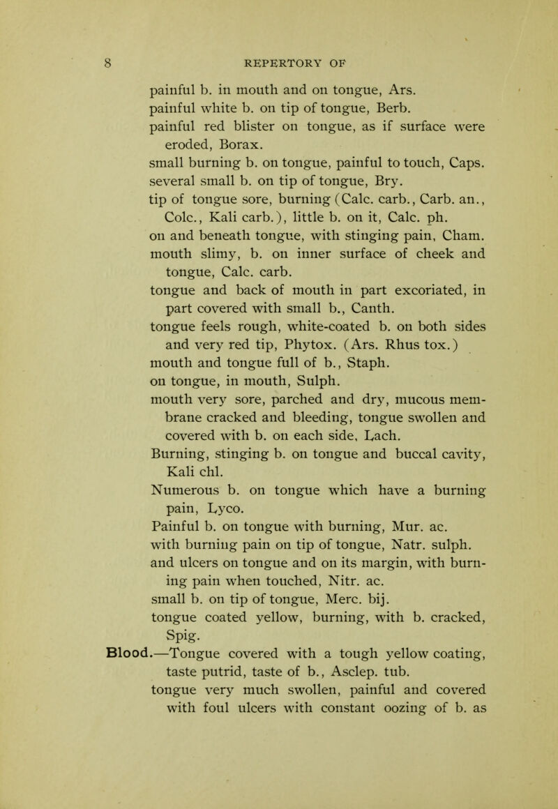 painful b. in mouth and on tongue, Ars. painful white b. on tip of tongue, Berb. painful red blister on tongue, as if surface were eroded, Borax, small burning b. on tongue, painful to touch. Caps, several small b. on tip of tongue, Bry. tip of tongue sore, burning (Calc. carb., Carb. an., Cole, Kali carb.), httle b. on it, Calc. ph. on and beneath tongue, with stinging pain, Cham, mouth slimy, b. on inner surface of cheek and tongue, Calc. carb. tongue and back of mouth in part excoriated, in part covered with small b., Canth. tongue feels rough, white-coated b. on both sides and very red tip, Phytox. (Ars. Rhus tox.) mouth and tongue full of b., Staph, on tongue, in mouth, Sulph. mouth very sore, parched and dry, mucous mem- brane cracked and bleeding, tongue swollen and covered with b. on each side, I^ach. Burning, stinging b. on tongue and buccal cavity, Kali chl. Numerous b. on tongue which have a burning pain, lyyco. Painful b. on tongue with burning, Mur. ac. with burning pain on tip of tongue, Natr. sulph. and ulcers on tongue and on its margin, with burn- ing pain when touched, Nitr. ac. small b. on tip of tongue, Merc. bij. tongue coated yellow, burning, with b. cracked, Spig. Blood.—Tongue covered with a tough yellow coating, taste putrid, taste of b., Asclep. tub. tongue very much swollen, painful and covered with foul ulcers with constant oozing of b. as