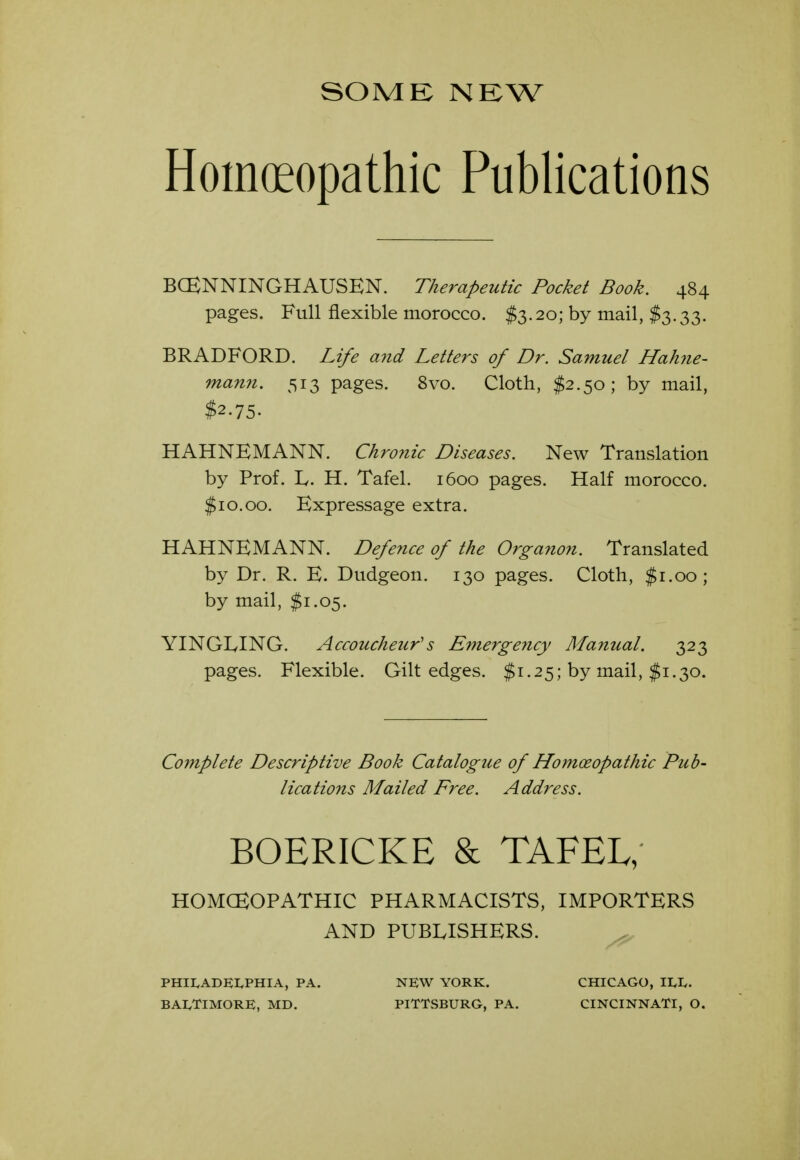 SOME NEW Homoeopathic Publications BCENNINGHAUSEN. Therapeutic Pocket Book. 484 pages. Full flexible morocco. $3.20; by mail, $3.33. BRADFORD. Life and Letters of Dr. Samuel Hahjie- mami. 513 pages. 8vo. Cloth, $2.50; by mail, $2.75. HAHNEMANN. Chronic Diseases. New Translation by Prof. L. H. Tafel. 1600 pages. Half morocco. $10.00. Expressage extra. HAHNEMANN. Deferice of the Organon. Translated by Dr. R. E. Dudgeon. 130 pages. Cloth, $1.00; by mail, $1.05. YINGIylNG. Accoucheur's Emergency Manual. 323 pages. Flexible. Gilt edges. $1.25; by mail, $1.30. Complete Descriptive Book Catalogue of Homoeopathic Pub- lications Mailed Free. Address. BOERICKE & TAFEL; HOMCEOPATHIC PHARMACISTS, IMPORTERS AND PUBLISHERS. ^ PHII.ADEI.PHIA, PA. NEW YORK. CHICAGO, II.I.. BAIyTlMORE, MD. PITTSBURG, PA. CINCINNATI, O.