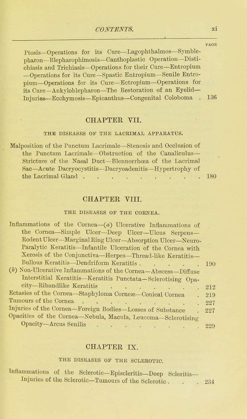 VAGE Ptosis—Operations for its Cure—Lagophthalmos—Symble- pharon—Blepharophimosis—Canthoplastic Operation—Disti- chiasis and Trichiasis—Operations for their Cure—Entropium —Operations for its Cure—Spastic Entropium—Senile Entro- pium—Operations for its Cure—Bctropium—Operations for its Cure—Ankyloblepharon—The Kestoration of an Eyelid— Injuries—Ecchymosis—Epicanthus—Congenital Coloboma . 136 CHAPTER VII. THE DISEASES OF THE LACRIMAL APPARATUS. Malposition of the Punctum Lacrimale—Stenosis and Occlusion of the Punctum Lacrimale—Obstruction of the Canaliculus— Stricture of the Nasal Duct—Blennorrhcea of the Lacrimal Sac—Acute Dacryocystitis—Dacryoadenitis—Hypertrophy of the Lacrimal Gland 180 CHAPTER VIII. THE DISEASES OF THE CORNEA. Inflammations of the Cornea—{a) Ulcerative Inflammations of the Cornea—Simple Ulcer—Deep Ulcer—Ulcus Serpens— Eodent Ulcer—Marginal King Ulcer-Absorption Ulcer—Neuro- paralytic Keratitis—Infantile Ulceration of the Cornea with Xerosis of the Conjunctiva—Herpes—Thread-like Keratitis- Bullous Keratitis—Dendriform Keratitis 190 (h) Non-Ulcerative Inflammations of the Cornea—Abscess—Diffuse Interstitial Keratitis—Keratitis Punctata—Sclerotising Opa- city—Ribandlike Keratitis Ectasies of the Cornea—Staphyloma Cornese—Conical Cornea Tumours of the Cornea . Injuries of the Cornea—Foreign Bodies—Losses of Substance Opacities of the Cornea—Nebula, Macula, Leucoma—Sclerotising Opacity—Arcus Senilis 229 212 219 227 227 CHAPTER IX. THE DISEASES OF THE SCLEROTIC. Inflammations of the Sclerotic—Episcleritis—Deep Scleritis— Injuries of the Sclerotic—Tumours of the Sclerotic . . . 23i