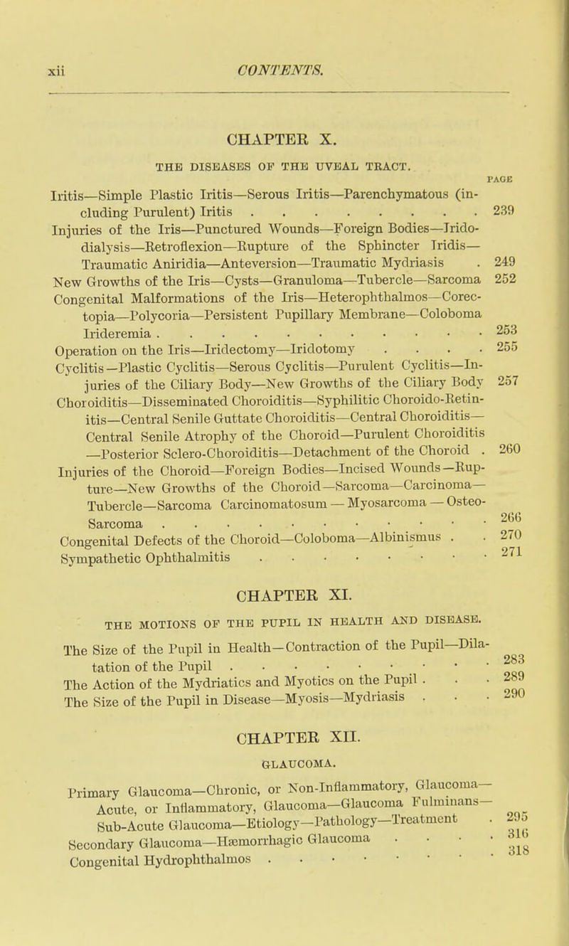 CHAPTER X. THE DISEASES OF THE UVEAL TRACT. PAGE Iritis—Simple Plastic Iritis—Serous Iritis—Parenchymatous (in- cluding Purulent) Iritis 239 Injuries of the Iris—Punctured Wounds—Foreign Bodies—Trido- dialysis—Eetroflexion—Eupture of the Sphincter Iridis— Traumatic Aniridia—Anteversion—Traumatic Mydriasis . 249 New Growths of the Iris—Cysts—Granuloma—Tubercle—Sarcoma 252 Congenital Malformations of the Iris—Heterophthalmos—Corec- topia—Polycoria—Persistent Pupillary Membrane—Coloboma Irideremia 253 Operation on the Iris—Iridectomy—Iridotomy .... 255 Cyclitis—Plastic Cyclitis—Serous Cyclitis—Purulent Cyclitis—In- juries of the Ciliary Body—New Growths of the Cihary Body 257 Choroiditis—Disseminated Choroiditis—Syphilitic Choroido-Eetin- itis—Central Senile Guttate Choroiditis—Central Choroiditis— Central Senile Atrophy of the Choroid—Purulent Choroiditis —Posterior Sclero-Choroiditis—Detachment of the Choroid . 260 Injuries of the Choroid—Foreign Bodies—Incised Wounds—Eup- ture—New Growths of the Choroid—Sarcoma—Carcinoma— Tubercle—Sarcoma Carcinomatosum — Myosarcoma — Osteo Sarcoma 266 Congenital Defects of the Choroid—Coloboma—Albinismus . . 270 Sympathetic Ophthalmitis 271 283 CHAPTER XI. THE MOTIONS OF THE PUPIL IN HEALTH AND DISEASE. The Size of the Pupil in Health-Contraction of the Pupil—Dila- tation of the Pupil The Action of the Mydriatics and Myotics on the Pupil . . .289 The Size of the Pupil in Disease—Myosis—Mydriasis . . -290 CHAPTER XII. OLAUCOMA. Primary Glaucoma-Chronic, or Non-Inflammatory, Glaucoma- Acute, or Inflammatory, Glaucoma-Glaucoma Fulminans- Sub-Acute Glaucoma-Btiology-Pathology-Treatment . 29o Secondary Glaucoma-Hscmorrhagic Glaucoma .... ^J^^ Congenital Hydrophthalmos