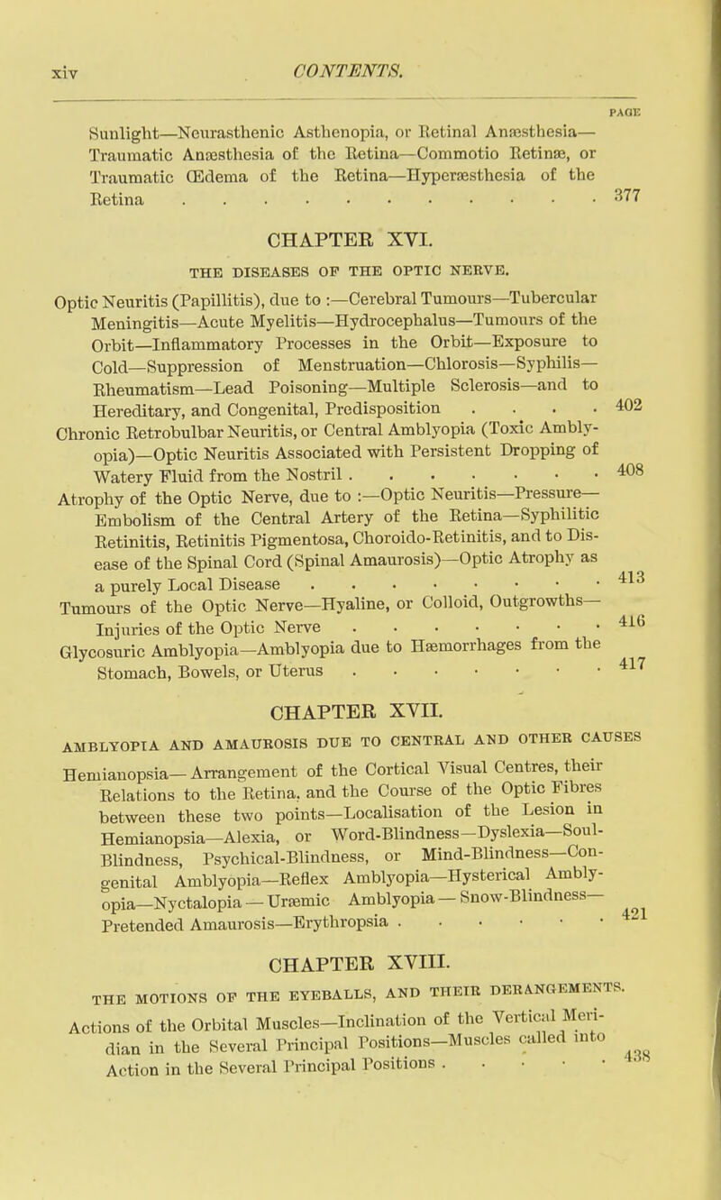 PAGE Sunlight—^Neurasthenic Asthenopia, or Retinal Anajsthesia— Traumatic Anajstliesia of the Retina—Commotio Retinae, or Traumatic (Edema of the Retina—Hypersesthesia of the Retina ^^77 CHAPTER XVI. THE DISEASES OP THE OPTIC NERVE, Optic Neuritis (Papillitis), due to :—Cerebral Tumours—Tubercular Meningitis—Acute Myelitis—Hydi-ocephalus—Tumours of the Orbit—Inflammatory Processes in the Orbit—Exposure to Cold—Suppression of Menstruation—Chlorosis—Syphilis- Rheumatism—Lead Poisoning—Multiple Sclerosis—and to Hereditary, and Congenital, Predisposition . . . .402 Chronic Retrobulbar Neuritis, or Central Amblyopia (Toxic Ambly- opia)—Optic Neuritis Associated with Persistent Dropping of Watery Fluid from the Nostril 408 Atrophy of the Optic Nerve, due to :—Optic Neuritis—Pressure- Embolism of the Central Artery of the Retina—Syphilitic Retinitis, Retinitis Pigmentosa, Choroido-Retinitis, and to Dis- ease of the Spinal Cord (Spinal Amaurosis)—Optic Atrophy as a purely Local Disease Tumours of the Optic Nerve—Hyaline, or Colloid, Outgrowths- Injuries of the Optic Nerve Glycosuric Amblyopia—Amblyopia due to Haemorrhages from the Stomach, Bowels, or Uterus ^^'^ CHAPTER XVII. AMBLYOPIA ANB AMAUROSIS DUE TO CENTRAL AND OTHER CAUSES Hemianopsia-Arrangement of the Cortical Visual Centres, their Relations to the Retina, and the Course of the Optic Fibres between these two points—Localisation of the Lesion in Hemianopsia—Alexia, or Word-Blindness-Dyslexia—Soul- Blindness, Psychical-Blindness, or Mind-Blindness—Con- genital Amblyopia—Reflex Amblyopia—Hysterical Ambly- opia—Nyctalopia — Uraemic Amblyopia —Snow-Blindness— Pretended Amaurosis—Erythropsia CHAPTER XVIII. THE MOTIONS OP THE EYEBALLS, AND THEIR DERANGEMENTS. Actions of the Orbital Muscles-Inclination of the Vertical Meri- dian in the Several Principal Positions-Muscles called into Action in the Several Principal Positions