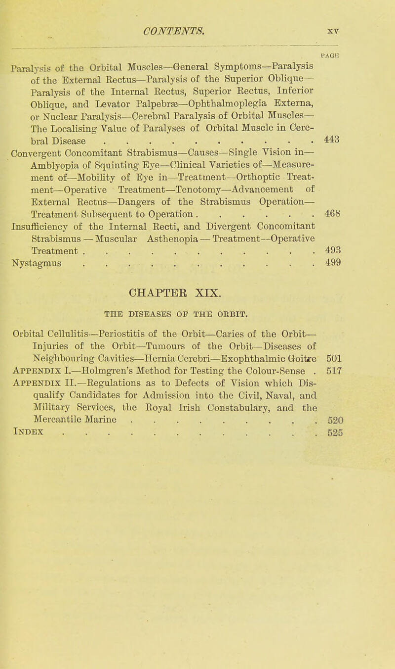 PAOR raralysis of the Orbital Muscles—General Symptoms—Paralysis of the External Eectus—Paralysis of the Superior Oblique- Paralysis of the Internal Rectus, Superior Eectus, Inferior Oblique, and Levator Palpebrfe-Ophthalmoplegia Externa, or Nuclear Paralysis—Cerebral Paralysis of Orbital Muscles— The Localising Value of Paralyses of Orbital Muscle in Cere- bral Disease 443 Convergent Concomitant Strabismus—Causes—Single Vision in— Amblyopia of Squinting Eye—Clinical Varieties of—Measure- ment of—Mobility of Bye in—Treatment—Orthoptic Treat- ment—Operative Treatment—Tenotomy—Advancement of External Eectus—Dangers of the Strabismus Operation— Treatment Subsequent to Operation 468 Insufficiency of the Internal Eecti, and Divergent Concomitant Strabismus — Muscular Asthenopia — Treatment—Operative Treatment 493 Nystagmus 499 CHAPTER XIX. THE DISEASES OP THE OEBIT. Orbital Cellulitis—Periostitis of the Orbit—Caries of the Orbit— Injuries of the Orbit—Tumours of the Orbit—Diseases of Neighbouring Cavities—Hernia Cerebri—Exophthalmic Goitare 501 Appendix I.—Holmgren's Method for Testing the Colour-Sense . 517 Appendix II.—Eegulations as to Defects of Vision which Dis- qualify Candidates for Admission into the Civil, Naval, and Military Services, the Eoyal Irish Constabulary, and the Mercantile Marine 520 Index 525