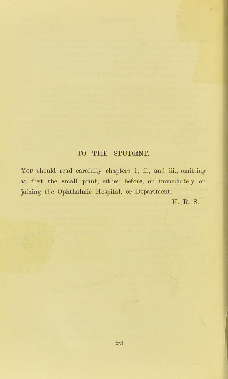 TO THE STUDENT. You should read carefully chapters i., ii., and iii., omitting at first the small print, either before, or immediately on joining the Ophthalmic Hospital, or Department. H. R. S.
