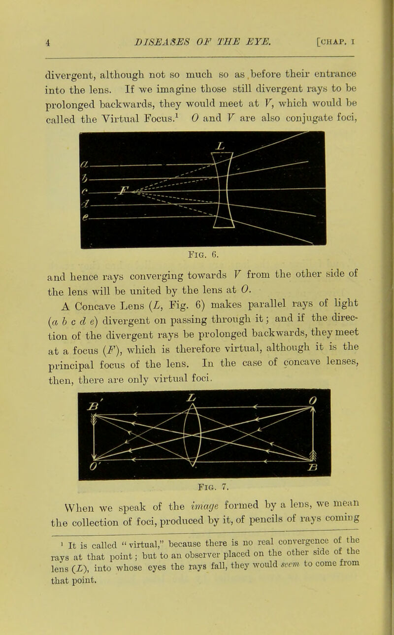 divergent, although not so much so as, before their entrance into the lens. If we imagine those still divergent rays to be prolonged backwards, they would meet at F, which would be called the Virtual Focus.^ 0 and V are also conjugate foci, /-/ / ' 1— Fig. 6. and hence rays converging towards V from the other side of the lens will be united by the lens at 0. A Concave Lens {L, Fig. 6) makes parallel rays of light (« b c cl e) divergent on passing through it; and if the direc- tion of the divergent rays be prolonged backwards, they meet at a focus {F), which is therefore virtual, although it is the principal focus of the lens. In the case of concave lenses, then, there are only virtual foci. Fig. 7. When we speak of the image formed by a lens, we mean the collection of foci, produced by it, of pencils of rays coming • It is called virtual, because there is no real convergence of the rays at that point; but to an observer placed on the other side of the lens (X), into whose eyes the rays fall, they would seevi to come from that point.