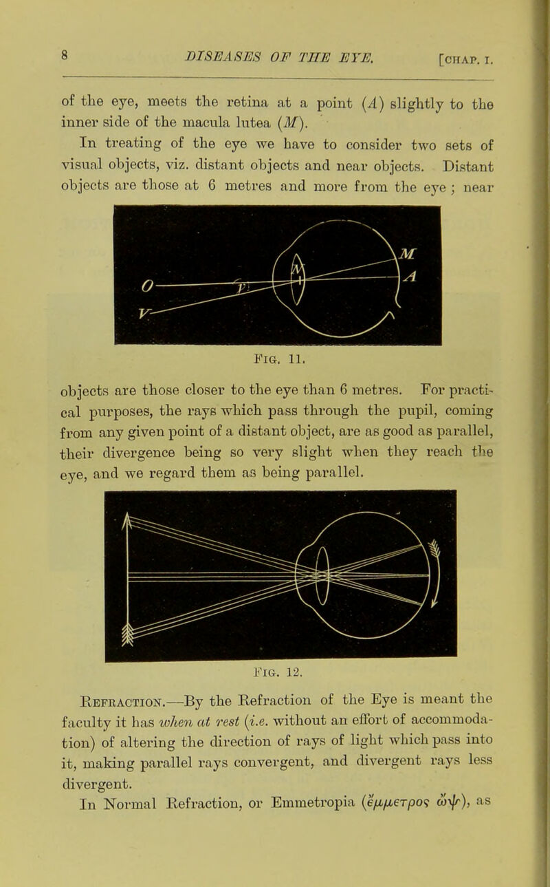 of the eye, meets the retina at a point {A) slightly to the inner side of the macula lutea {M). In treating of the eye we have to consider two sets of visual objects, viz. distant objects and near objects. Distant objects are those at 6 metres and more from the eye ; near Fig. 11. objects are those closer to the eye than 6 metres. For pi*acti- cal purposes, the rays which pass through the pupil, coming from any given point of a distant object, are as good as parallel, their divergence being so very slight when they reach the eye, and we regard them as being parallel. I'^IG. 12. Refraction.—By the Refraction of the Eye is meant the faculty it has when at rest {i.e. without an effort of accommoda- tion) of altering the direction of rays of light which pass into it, making parallel rays convergent, and divergent rays less divergent. In Normal Refraction, or Emmetropia {efi/MeTpo<; coyjr), as