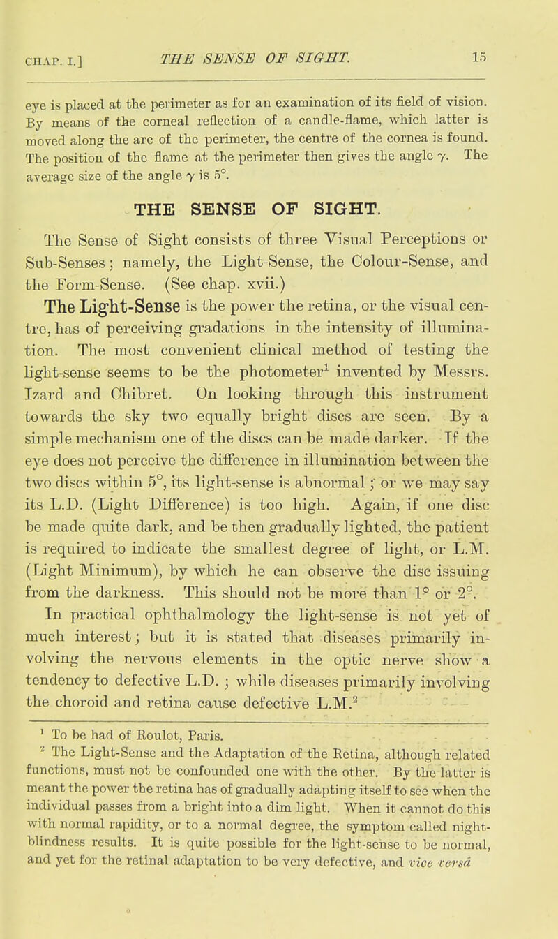 eye is placed at the perimeter as for an examination of its field of vision. By means of the corneal reflection of a candle-flame, which latter is moved along the arc of the perimeter, the centre of the cornea is found. The position of the flame at the perimeter then gives the angle 7. The average size of the angle y is 5°. THE SENSE OF SIGHT. The Sense of Sight consists of three Visual Perceptions or Sub-Senses; namely, the Light-Sense, the Colour-Sense, and the Form-Sense. (See chap, xvii.) The Light-Sense is the power the retina, or the visual cen- tre, has of perceiving gradations in the intensity of illumina- tion. The most convenient clinical method of testing the light-sense seems to be the photometer^ invented by Messrs. Izard and Chibret. On looking through this instrument towards the sky two equally bright discs are seen. By a simple mechanism one of the discs can be made darker. If the eye does not perceive the difference in illumination between the two discs within 5°, its light-sense is abnormalor we may say its L.D. (Light Difference) is too high. Again, if one disc be made quite dark, and be then gradually lighted, the patient is required to indicate the smallest degree of light, or L.M. (Light Minimum), by which he can observe the disc issuing from the darkness. This should not be more than 1° or 2°. In practical ophthalmology the light-sense is not yet of much interest; but it is stated that diseases primarily in- volving the nervous elements in the optic nerve show a tendency to defective L.D. ; while diseases primarily involving the choroid and retina cause defective L.M.^ ' To be had of Eoulot, Paris. ^ The Light-Sense and the Adaptation of the Retina, although related functions, must not be confounded one with the other. By the latter is meant the power the retina has of gradually adapting itself to see when the individual passes from a bright into a dim light. When it cannot do this with normal rapidity, or to a normal degree, the symptom called night- blindness results. It is quite possible for the light-sense to be normal, and yet for the retinal adaptation to be very defective, and vice rersd 0