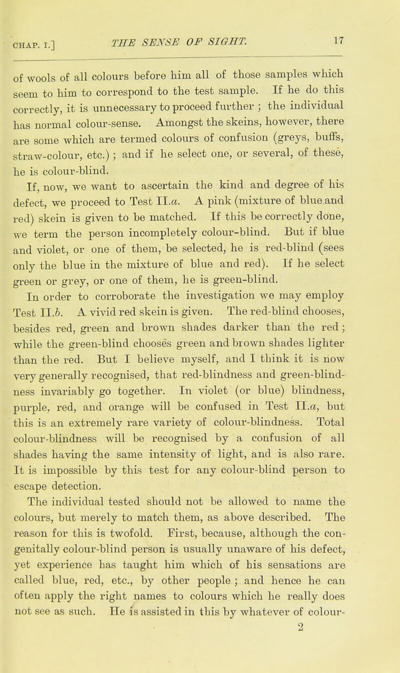 of wools of all colours before him all of those samples which seem to him to correspond to the test sample. If he do this correctly, it is unnecessary to proceed further ; the individual has normal colour-sense. Amongst the skeins, however, there are some which are termed colours of confusion (greys, buffs, straw-colour, etc.); and if he select one, or several, of these, he is colour-blind. If, now, we want to ascertain the kind and degree of his defect, we proceed to Test ll.a. A pink (mixture of blue and red) skein is given to be matched. If this be correctly done, we term the person incompletely colour-blind. But if blue and violet, or one of them, be selected, he is red-blind (sees only the blue in the mixture of blue and red). If he select green or grey, or one of them, he is green-blind. In order to corroborate the investigation we may employ Test ll.h. A vivid red skein is given. The red-blind chooses, besides red, green and brown shades darker than the red; while the green-blind chooses green and brown shades lighter than the red. But I believe myself, and I think it is now very generally recognised, that red-blindness and green-blind- ness invariably go together. In violet (or blue) blindness, purple, red, and orange will be confused in Test II.a, but this is an extremely rare variety of colour-blindness. Total colour-blindness will be recognised by a confusion of all shades having the same intensity of light, and is also rare. It is impossible by this test for any colour-blind person to escape detection. The individual tested should not be allowed to name the colours, but merely to match them, as above described. The reason for this is twofold. First, because, although the con- genitally colour-blind person is usually unaware of his defect, yet experience has taught him which of his sensations are called blue, red, etc., by other people ; and hence he can often apply the right names to colours which he really does not see as svich. He is assisted in this by whatever of colour- 2
