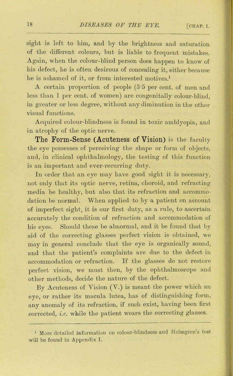 sight is left to him, and by the brightness and saturation of the different colours, but is liable to frequent mistakes. Again, when the colour-blind person does happen to know of his defect, he is often desirous of concealing it, either because he is ashamed of it, or from interested motives.^ A certain proportion of people (3*5 per cent, of men and less than 1 per cent, of women) are congenitally colour-blind, in greater or less degree, without any diminution in the other visual functions. Acquired colour-blindness is found in toxic amblyopia, and in atrophy of the optic nerve. The Form-Sense (Acuteness of Vision) is the faculty the eye possesses of perceiving the shape or form of objects, and, in clinical ophthalmology, the testing of this function is an important and ever-recurring duty. In order that an eye may have good sight it is necessary, not only that its optic nerve, retina, choroid, and refracting media be healthy, but also that its refraction and accommo- dation be normal. When applied to by a patient on account of imperfect sight, it is our first duty, as a rule, to ascertain accurately the condition of refraction and accommodation of his eyes. Should these be abnormal, and it be found that by aid of the correcting glasses perfect vision is obtained, we may in general conclude that the eye is organically sound, and that the patient's complaints are due to the defect in accommodation or refraction. If the glasses do not restore perfect vision, we must then, by the ophthalmoscope and other methods, decide the nature of the defect. By Acuteness of Vision (V.) is meant the power which an eye, or rather its macula lutea, has of distinguishing form, any anomaly of its refraction, if such exist, having been first corrected, i.e. while the patient wears the correcting glasses. ' More detailed information on colour-blindness and Holmgren's test will be found in Appendix I.