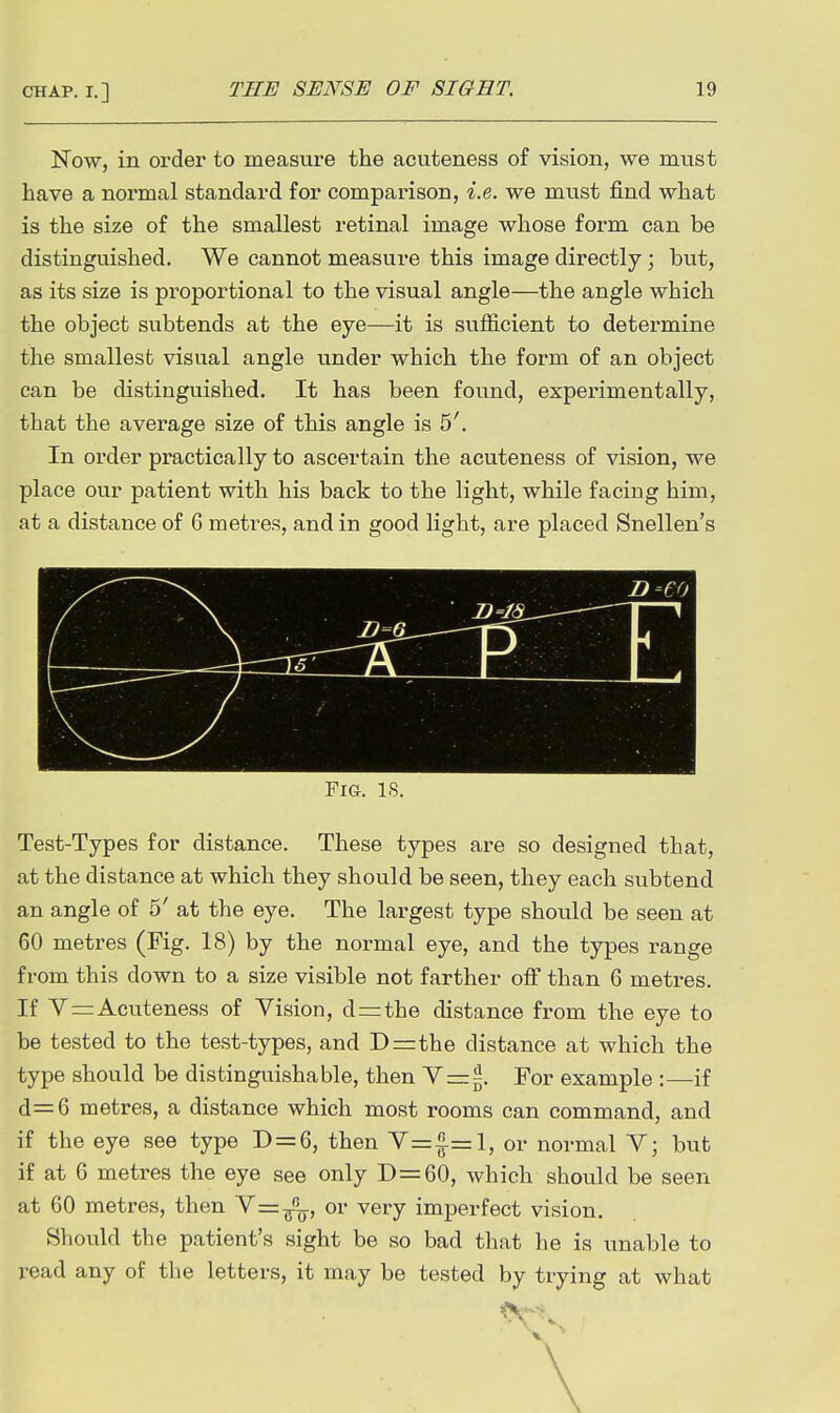 Now, in order to measure the acuteness of vision, we must have a normal standard for comparison, i.e. we must find what is the size of the smallest retinal image whose form can be distinguished. We cannot measure this image directly; but, as its size is proportional to the visual angle—the angle which the object subtends at the eye—it is sufficient to determine the smallest visual angle under which the form of an object can be distinguished. It has been found, experimentally, that the average size of this angle is 5'. In order practically to ascertain the acuteness of vision, we place our patient with his back to the light, while facing him, at a distance of 6 metres, and in good light, are placed Snellen's D-eo —\ f —T Fig. is. Test-Types for distance. These types are so designed that, at the distance at which they should be seen, they each subtend an angle of 5' at the eye. The largest type should be seen at 60 metres (Fig. 18) by the normal eye, and the types range from this down to a size visible not farther off than 6 metres. If V=Acuteness of Vision, d=the distance from the eye to be tested to the test-types, and D=rthe distance at which the type should be distinguishable, then Y=5. For example :—if d=6 metres, a distance which most rooms can command, and if the eye see type D = 6, then V=^=l, or normal V; but if at 6 metres the eye see only D=60, which should be seen at 60 metres, then V=^, or very imperfect vision. Should the patient's sight be so bad that he is unable to read any of the letters, it may be tested by trying at what