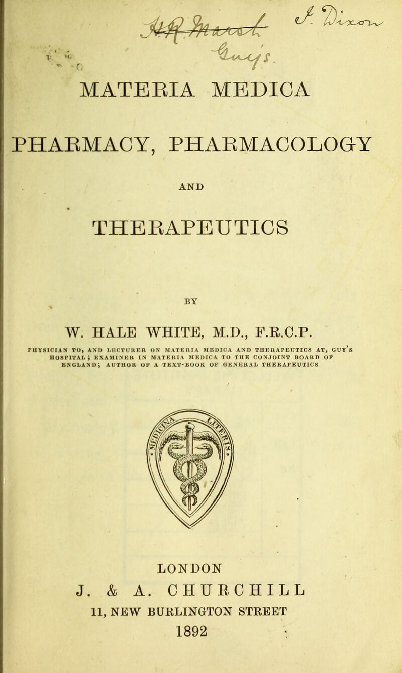 PHARMACY, PHARMACOLOGY AND THERAPEUTICS BY W. HALE WHITE, M.D., F.R.C.P. PHYSICIAN TO, AND LECTURER ON MATBRIA MEDICA AND THEIlATEUTICS AT, GUy's hospital; examiner in matekia medica to the conjoint board op England; author ok a text-book ok general therapeutics LONDON J. & A. CHURCHILL 11, NEW BURLINGTON STREET 1892
