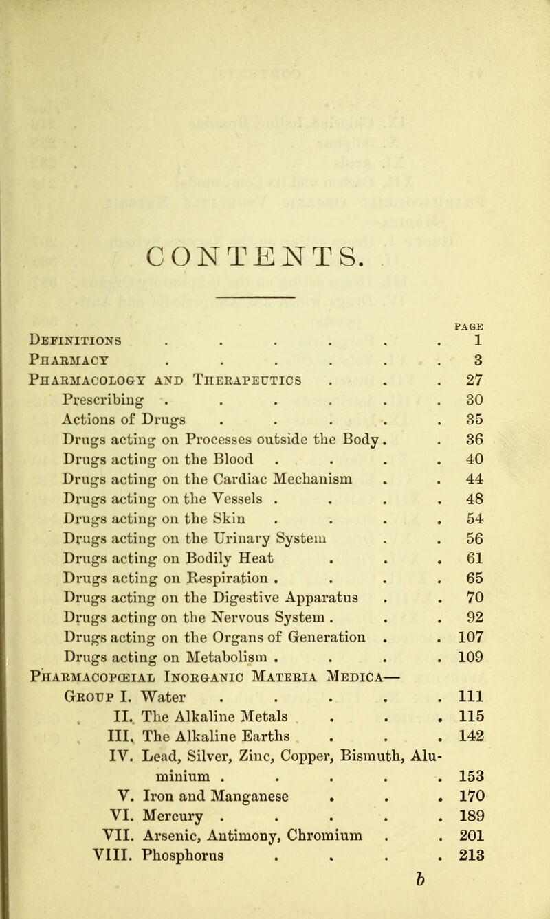 CONTENTS. PAGE Definitions ...... 1 Pharmacy . . . . . . 3 Pharmacology and Therapeutics . . .27 Prescribing . . . . . .30 Actions of Drugs . . . . .35 Drugs acting on Processes outside the Body . . 36 Drugs acting on the Blood . . . .40 Drugs acting on the Cardiac Mechanism . . 44 Drugs acting on the Vessels . . . .48 Drugs acting on the Skin . . . .54 Drugs acting on the Urinary System . . 56 Drugs acting on Bodily Heat . . .61 Drugs acting on Respiration . . . .65 Drugs acting on the Digestive Apparatus . .70 Drugs acting on the Nervous System . . .92 Drugs acting on the Organs of Generation . . 107 Drugs acting on Metabolism .... 109 Pharmacopceial Inorganic Materia Medica— Group I. Water ..... Ill II.. The Alkaline Metals . . .115 III. The Alkaline Earths . . . 142 IV. Lead, Silver, Zinc, Copper, Bismuth, Alu- minium ..... 153 V. Iron and Manganese . . . 170 VI. Mercury ..... 189 VII. Arsenic, Antimony, Chromium . . 201 VIII. Phosphorus . . . .213 b