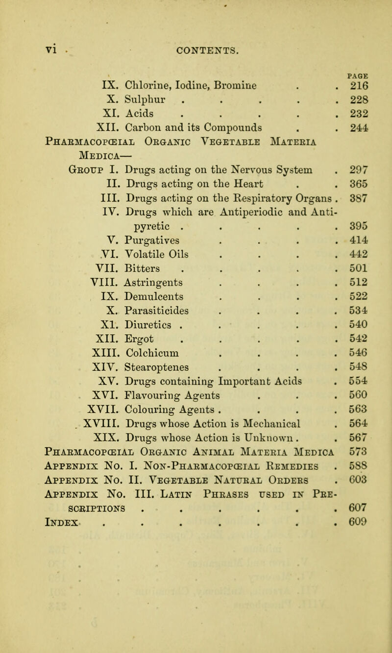 vi IX. Chlorine, Iodine, Bromine X. Sulphur XI. Acids XII. Carbon and its Compounds Phaemacopceial Organic Vegetable Materia Medica— Group I. Drugs acting on the Nervous System II. Drugs acting on the Heart III. Drugs acting on the Respiratory Organs . IV. Drugs which are Antiperiodic and Anti- pyretic . V. Purgatives VI. Volatile Oils VII. Bitters VIII. Astringents IX. Demulcents X. Parasiticides XI. Diuretics . XII. Ergot XIII. Colchicum XIV. Stearoptenes XV. Drugs containing Important Acids . XVI. Flavouring Agents XVII. Colouring Agents .... XVIII. Drugs whose Action is Mechanical XIX. Drugs whose Action is Unknown . Phaemacopceial Organic Animal Materia Medica Appendix No. I. Non-Pharmacopgeial Remedies Appendix No. II. Vegetable Natural Orders Appendix No. III. Latin Phrases used in Pre- scriptions ...... Index ....... PAGE 216 228 232 244 297 365 387 395 414 442 501 512 522 534 540 542 546 548 554 560 563 564 567 573 588 603 607 609