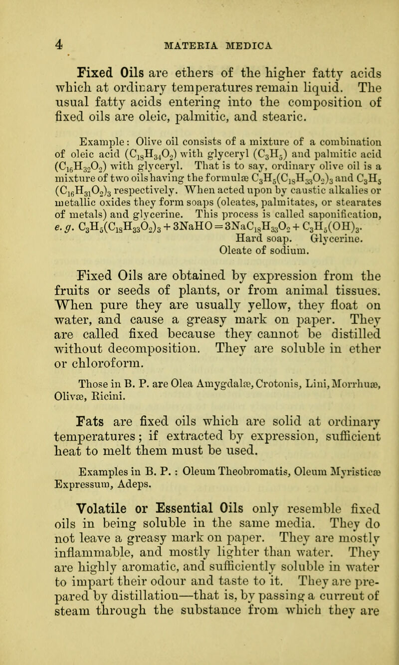 Fixed Oils are ethers of the higher fatty acids which at ordinary temperatures remain liquid. The usual fatty acids entering into the composition of fixed oils are oleic, palmitic, and stearic. Example: Olive oil consists of a mixture of a combination of oleic acid (C18H340.2) with glyceryl (C3H5) and palmitic arid (C16H320:,) with glyceryl. That is to say, ordinary olive oil is a mixture of two oils having the formulas CgH^C^H^O^ and C3HS (C16H310o)3 respectively. When acted upon by caustic alkalies or metallic oxides they form soaps (oleates, palmitates, or stearates of metals) and glvcerine. This process is called saponification, e. g. C3H5(ClsH336o)3 + 3NaHO = 3NaC18H3302 + C3H5(OH)3. Hard soap. Glycerine. Oleate of sodium. Fixed Oils are obtained by expression from the fruits or seeds of plants, or from animal tissues. When pure they are usually yellow, they float on water, and cause a greasy mark on paper. They are called fixed because they cannot be distilled without decomposition. They are soluble in ether or chloroform. Those in B. P. are Olea Amygdala^Crotonis, Lini,Morrhua3, Olivas, Eicini. Fats are fixed oils which are solid at ordinary temperatures; if extracted by expression, sufficient heat to melt them must be used. Examples in B. P. : Oleum Theobromatis, Oleum Myristica? Expressum, Adeps. Volatile or Essential Oils only resemble fixed oils in being soluble in the same media. They do not leave a greasy mark on paper. They are mostly inflammable, and mostly lighter than water. They are highly aromatic, and sufficiently soluble in water to impart their odour and taste to it. They are pre- pared by distillation—that is, by passing a curreut of steam through the substance from which they are