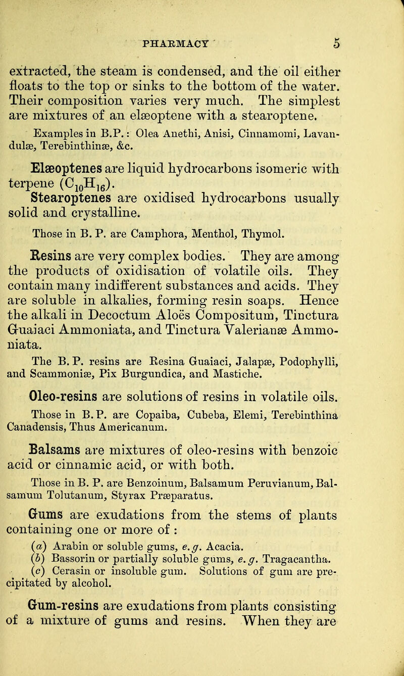 extracted, the steam is condensed, and the oil either floats to the top or sinks to the bottom of the water. Their composition varies very much. The simplest are mixtures of an elseoptene with a stearoptene. Examples in B.P.: Olea Anethi, Anisi, Cinnamomi, Lavan- dulae, Terebinthmse, &c. Elseoptenes are liquid hydrocarbons isomeric with terpene (C10H16). Stearoptenes are oxidised hydrocarbons usually solid and crystalline. Those in B. P. are Camphora, Menthol, Thymol. Resins are very complex bodies. They are among the products of oxidisation of volatile oils. They contain many indifferent substances and acids. They are soluble in alkalies, forming resin soaps. Hence the alkali in Decoctum Aloes Compositum, Tinctura Guaiaci Ammoniata, and Tinctura Yalerianse Ammo- niata. The B. P. resins are Resina Guaiaci, Jalapse, Podophylli, and Scammonise, Pix Burgundica, and Mastiche. Oleo-resins are solutions of resins in volatile oils. Those in B.P. are Copaiba, Cubeba, Elemi, Terebinthina Canadensis, Thus Americanum. Balsams are mixtures of oleo-resins with benzoic acid or cinnamic acid, or with both. Those in B. P. are Benzoinum, Balsamum Peruvianum, Bal- samum Tolutanum, Styrax Prseparatus. Gums are exudations from the stems of plants containing one or more of : (a) Arabin or soluble gums, e.g. Acacia. (b) Bassorin or partially soluble gums, e.g. Tragacantha. (c) Cerasin or insoluble gum. Solutions of gum are pre- cipitated by alcohol. Gum-resins are exudations from plants consisting of a mixture of gums and resins. When they are