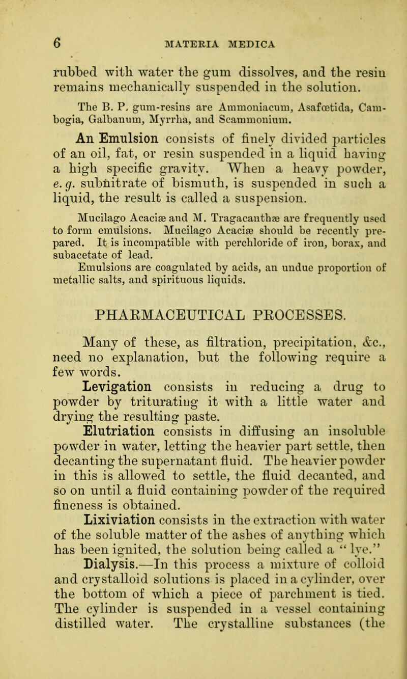 rubbed with water the gum dissolves, and the resiu remains mechanically suspended in the solution. The B. P. gum-resins are Ammoniacum, Asafcetida, Cam- bogia, Galbanum, Myrrha, and Seammonium. An Emulsion consists of finely divided particles of an oil, fat, or resin suspended in a liquid having a high specific gravity. When a heavy powder, e. g. subnitrate of bismuth, is suspended in such a liquid, the result is called a suspension. Mucilago Acaciae and M. Tragacanthae are frequently used to form emulsions. Mucilago Acacias should be recently pre- pared. It is incompatible with perchloride of iron, borax, and subacetate of lead. Emulsions are coagulated by acids, an undue proportion of metallic salts, and spirituous liquids. PHARMACEUTICAL PROCESSES. Many of these, as filtration, precipitation, &c., need no explanation, but the following require a few words. Levigation consists in reducing a drug to powder by triturating it with a little water and drying the resulting paste. Elutriation consists in diffusing an insoluble powder in water, letting the heavier part settle, then decanting the supernatant fluid. The heavier powder in this is allowed to settle, the fluid decanted, and so on until a fluid containing powder of the required fineness is obtained. Lixiviation consists in the extraction with water of the soluble matter of the ashes of anything which has been ignited, the solution being called a  lye. Dialysis.—In this process a mixture of colloid and crystalloid solutions is placed in a cylinder, over the bottom of which a piece of parchment is tied. The cylinder is suspended in a vessel containing distilled water. The crystalline substances (the
