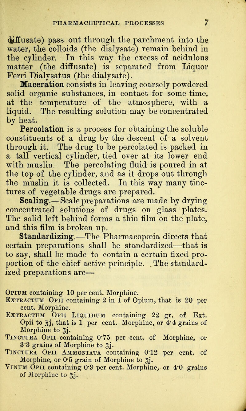 cj^ffusate) pass out through the parchment into the water, the colloids (the dialysate) remain behind in the cylinder. In this way the excess of acidulous matter (the diffusate) is separated from Liquor Ferri Dialysatus (the dialysate). Maceration consists in leaving coarsely powdered solid organic substances, in contact for some time, at the temperature of the atmosphere, with a liquid. The resulting solution may be concentrated by heat. Percolation is a process for obtaining the soluble constituents of a drug by the descent of a solvent through it. The drug to be percolated is packed in a tall vertical cylinder, tied over at its lower end with muslin. The percolating fluid is poured in at the top of the cylinder, and as it drops out through the muslin it is collected. In this way many tinc- tures of vegetable drugs are prepared. Scaling.— Scale preparations are made by drying concentrated solutions of drugs on glass plates. The solid left behind forms a thin film on the plate, and this film is broken up. Standardizing.—The Pharmacopoeia directs that certain preparations shall be standardized—that is to say, shall be made to contain a certain fixed pro- portion of the chief active principle. . The standard- ized preparations are— Opium containing 10 per cent. Morphine. JExteactum Opii containing 2 in 1 of Opium, that is 20 per cent. Morphine. Exteactum Opii Liqtjidtim containing 22 gr. of Ext. Opii to 5j) that is 1 per cent. Morphine, or 4*4 grains of Morphine to 3j- Tinctuea Opii containing 0*75 per cent, of Morphine, or 3*3 grains of Morphine to 5j. Tinctuka Opii Ammoniata containing 0'12 per cent, of Morphine, or 0'5 grain of Morphine to ^j. Vinum Opii containing 0'9 per cent. Morphine, or 4*0 grains of Morphine to 5j.